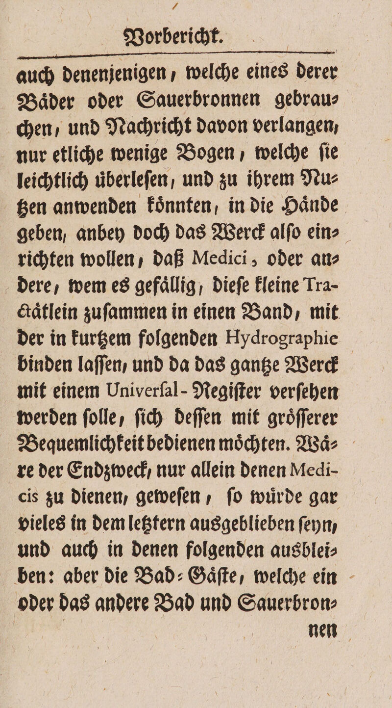 £. Vorbericht. N..... x auch denenjenigen / welche eines derer Baͤder oder Sauerbronnen gebrau⸗ chen / und Nachricht davon verlangen, nur etliche wenige Bogen / welche fie leichtlich uberleſen, und zu ihrem Nu⸗ tzen anwenden koͤnnten, in die Hände geben, anbey doch das Werck alſo eins richten wollen / daß Medici, oder an⸗ dere, wem es gefaͤllig, dieſe kleine Tra- ctaͤtlein zuſammen in einen Band, mit der in kurtzem folgenden Hydrographie binden laſſen / und da das gantze Werck mit einem Univerſal-Regiſter verſehen werden folle, ſich deſſen mit groͤſſerer Bequemlichkeit bedienen möchten. Waͤ⸗ re der Endzweck / nur allein denen Medi- cis zu dienen, geweſen, fo wuͤrde gar vieles in dem letztern ausgeblieben ſeyn, und auch in denen folgenden ausblei⸗ ben: aber die Bad: Gäfte, welche ein oder das andere Bad und Sauerbron⸗ nen