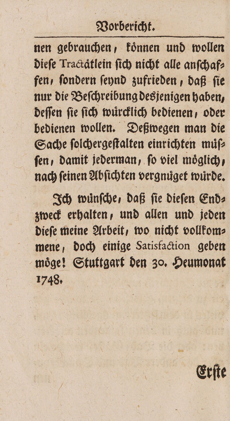 nen gebrauchen, koͤnnen und wollen dieſe Tractaͤtlein ſich nicht alle anſchaf⸗ fen / ſondern ſeynd zufrieden, daß ſie nur die Beſchreibung desjenigen haben, deſſen ſie ſich wuͤrcklich bedienen oder bedienen wollen. Deßwegen man die Sache ſolchergeſtalten einrichten muͤſ⸗ fen, damit jederman, fo viel moͤglich, nach ſeinen Abſichten vergnuͤget wurde. Ich wuͤnſche / daß ſie dieſen End⸗ zweck erhalten, und allen und jeden dieſe meine Arbeit / wo nicht vollkom⸗ mene doch einige Satisfaction geben moͤge! Stuttgart den 30. Heumonat 1748. Erſte