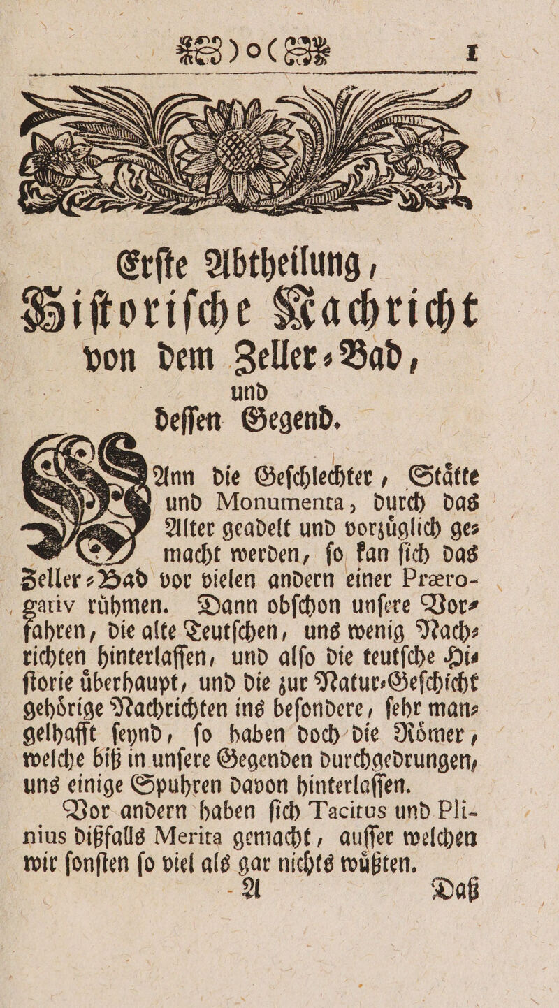 Ann die Geſchlechter Staͤtte und Monumenta, durch das Alter geadelt und vorzuͤglich ge⸗ 0 macht werden, ſo kan ſich das Seller; „Had vor vielen andern einer Præero- ariv rühmen. Dann obſchon unfere Vor⸗ ahren, die alte Teutſchen, uns wenig Nach⸗ richten hinterlaſſen, und alſo die teutſche Hi⸗ ſtorie überhaupt, und die zur Natur⸗Geſchicht gehörige Nachrichten ins beſondere, ſehr man⸗ gelhafft ſeynd, ſo haben doch die Roͤmer, welche biß in unſere Gegenden durchgedrungen, uns einige Spuhren davon hinterlaſſen. Vor andern haben ſich Tacitus und Pli- nius dißfalls Merita gemacht, auſſer welchen wir ſonſten ſo viel als gar nichts wuͤßten. „A Daß