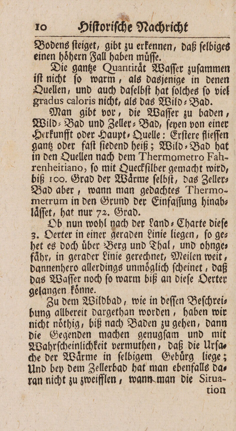 Bodens fleiget, gibt zu erkennen, daß ſelbiges einen hoͤhern Fall haben muͤſſe. | „Die gantze Quantitaͤt Waſſer zuſammen iſt nicht ſo warm, als dasjenige in denen Quellen, und auch daſelbſt hat ſolches ſo viel gradus caloris nicht, als das Wild: Bad. Man gibt vor, die Waſſer zu baden, Wild⸗Bad und Zeller: Bad, ſeyen von einer Herkunfft oder Haupt⸗Quelle: Erſtere flieſſen gantz oder faſt ſiedend heiß; Wild⸗Bad hat in den Quellen nach dem Thermometro Fah- renheitiano, fo mit Queckſilber gemacht wird, biß 100. Grad der Waͤrme ſelbſt, das Zeller⸗ Bad aber, wann man gedachtes Thermo- metrum in den Grund der Einfaſſung hinab⸗ laͤſſet, hat nur 72. Grad. Ob nun wohl nach der Land-Charte dieſe 3. Oerter in einer geraden Linie liegen, fo ges het es doch uͤber Berg und Thal, und ohnge⸗ fähr, in gerader Linie gerechnet, Meilen weit, dannenhero allerdings unmöglich ſcheinet, daß das Waſſer noch ſo warm biß an dieſe Oerter gelangen koͤnne. 9 . Zu dem Wildbad, wie in deſſen Beſchrei⸗ bung allbereit dargethan worden, haben wir nicht nöthig, biß nach Baden zu gehen, dann die Gegenden machen genugſam und mit Wahrſcheinlichkeit vermuthen, daß die Urſa⸗ che der Waͤrme in ſelbigem Gebuͤrg liege; Und bey dem Zellerbad hat man ebenfalls da⸗ ran nicht zu zweifflen, wann man die Situa- Bin tion