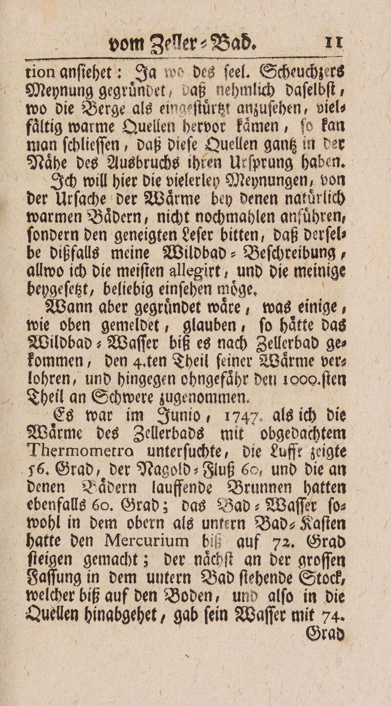 tion anſiehet: Ja wos des feel. Scheuchzers Meynung gegruͤndet, daß nehmlich daſelbſt, wo die Berge als eingeſtuͤrtzt anzuſehen, viel⸗ fältig warme Quellen hervor kaͤmen, fo kan man ſchlieſſen, daß dieſe Quellen gantz in der Naͤhe des Ausbruchs ihren Urſprung haben. Ich will hier die vielerley Meynungen, von der Urſache der Waͤrme bey denen natuͤrlich warmen Baͤdern, nicht nochmahlen anfuͤhren, ſondern den geneigten Leſer bitten, daß derſel⸗ be dißfalls meine Wildbad⸗Beſchreibung, allwo ich die meiften allegirt, und die meinige beygeſetzt, beliebig einſehen moͤge. 8 Wann aber gegruͤndet waͤre, was einige, wie oben gemeldet, glauben, ſo haͤtte das Wildbad⸗Waſſer biß es nach Zellerbad ge kommen, den 4. ten Theil feiner Waͤrme ver lohren, und hingegen ohngefaͤhr den 1000. ſten Theil an Schwere zugenommen. 5 Es war im Junio, 1747. als ich die Waͤrme des Zellerbads mit obgedachtem Thermometro unterſuchte, die Lufft zeigte 56. Grad, der Nagold⸗Fluß 60, und die an denen Baͤdern lauffende Brunnen hatten ebenfalls 60. Grad; das Bad⸗Waſſer ſo⸗ wohl in dem obern als untern Bad- Kaſten hatte den Mercurium biß auf 72. Grad ſteigen gemacht; der naͤchſt an der groſſen Faſſung in dem untern Bad ſtehende Stock, welcher biß auf den Boden, und alſo in die Quellen hinabgehet, gab ſein Waſſer ig 74 Brad