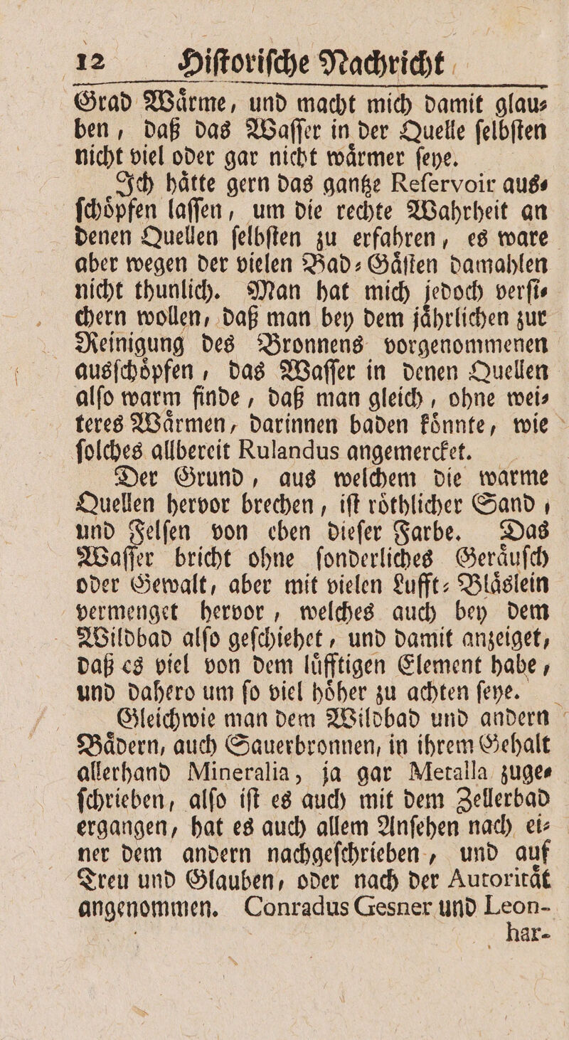 Grad Waͤrme, und macht mich damit glau⸗ ben, daß das Waſſer in der Quelle ſelbſten nicht viel oder gar nicht waͤrmer ſeye. Ich haͤtte gern das gantze Reſervoir aus⸗ ſchoͤpfen laſſen, um die rechte Wahrheit an denen Quellen ſelbſten zu erfahren, es ware aber wegen der vielen Bad⸗Gaͤſten damahlen nicht thunlich. Man hat mich jedoch verſi⸗ chern wollen, daß man bey dem jaͤhrlichen zur Reinigung des Bronnens vorgenommenen ausſchoͤpfen, das Waſſer in denen Quellen alſo warm finde, daß man gleich, ohne wei⸗ teres Waͤrmen, darinnen baden koͤnnte, wie ſolches allbereit Rulandus angemercket. Der Grund, aus welchem die warme Quellen hervor brechen, iſt roͤthlicher Sand ı und Felſen von eben dieſer Farbe. Das Waſſer bricht ohne ſonderliches Geraͤuſch oder Gewalt, aber mit vielen Lufft⸗Blaͤslein vermenget hervor, welches auch bey dem Wildbad alſo geſchiehet, und damit anzeiget, daß es viel von dem luͤfftigen Element habe, und dahero um fo viel höher zu achten ſeyhe. Gleichwie man dem Wildbad und andern Baͤdern, auch Sauerbronnen, in ihrem Gehalt allerhand Mineralia, ja gar Metalla zuge⸗ ſchrieben, alſo iſt es auch mit dem Zellerbad ergangen, hat es auch allem Anſehen nach ei⸗ ner dem andern nachgeſchrieben, und auf Treu und Glauben, oder nach der Autoritaͤt angenommen. Conradus Gesner und KR ar-