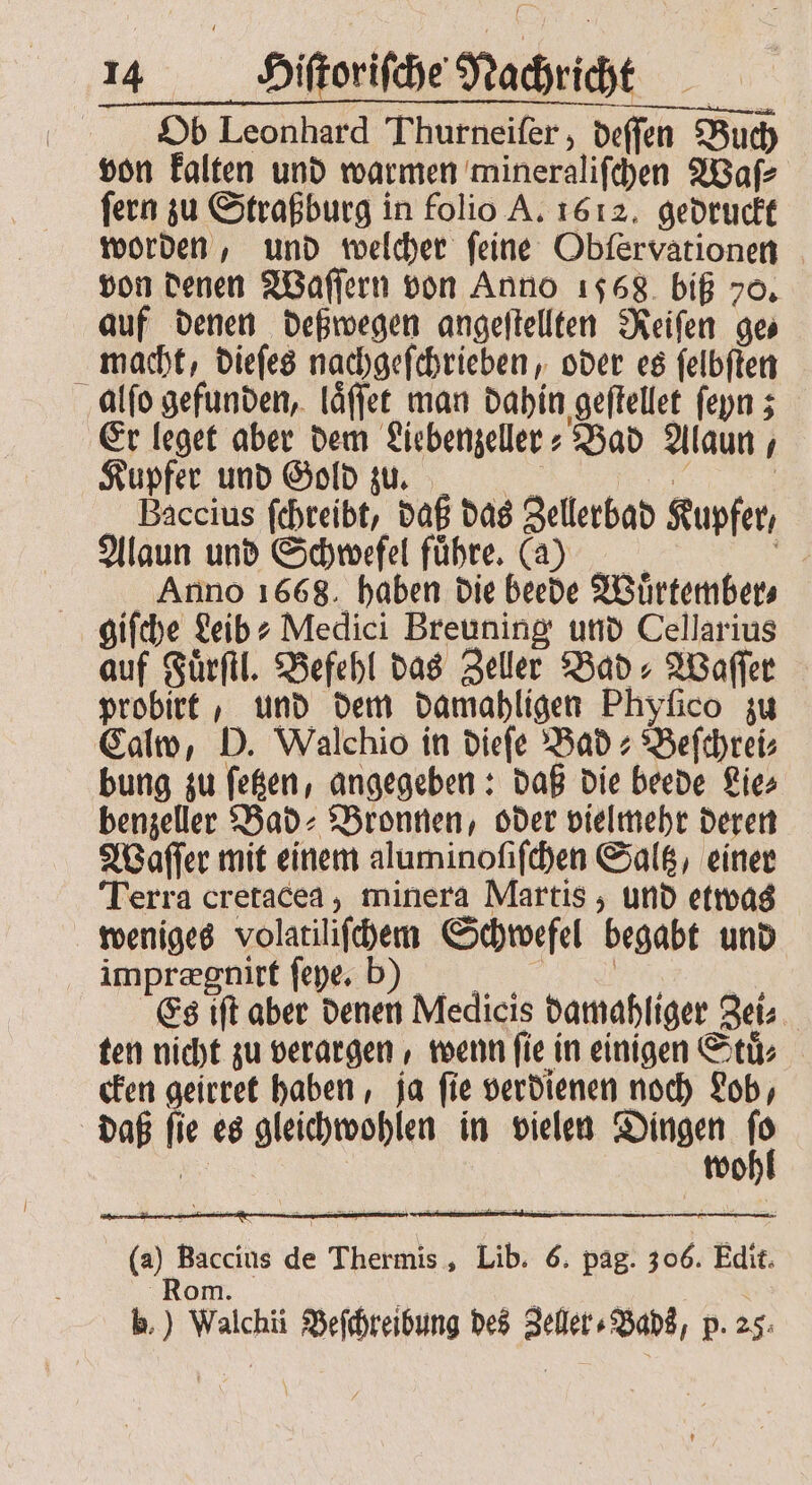 Ob Leonhard Thurneifer , deffen Buch von kalten und warmen mineralifchen Waſ⸗ fern zu Straßburg in folio A. 1612. gedruckt worden, und welcher feine Obſervationen von denen Waſſern von Anno 1568 biß 70. auf denen deßwegen angeſtellten Reiſen ge⸗ macht, dieſes nachgeſchrieben, oder es ſelbſten alſo gefunden, laͤſſet man dahin geſtellet ſeyn; Er leget aber dem Liebenzeller⸗ Bad Alaun, Kupfer und Gold zu. u . Baccius ſchreibt, daß das Zellerbad Kupfer, Alaun und Schwefel fuͤhre. (a) en Anno 1668. haben die beede Wuͤrtember⸗ giſche Leib? Medici Breuning und Cellarius auf Fuͤrſtl. Befehl das Zeller Bad: Waſſer probirt, und dem damahligen Phyſico zu Calw, D. Walchio in dieſe Bad⸗ Beſchrei⸗ bung zu ſetzen, angegeben: daß die beede Lie⸗ benzeller Bad⸗ Bronnen, oder vielmehr deren Waſſer mit einem aluminoſiſchen Saltz, einer Terra cretacea, minera Martis, und etwas weniges volatiliſchem Schwefel begabt und imprægnirt ſeye. bkbꝛꝛ | Es iſt aber denen Medicis damahliger Zei⸗ ten nicht zu verargen, wenn fie in einigen Stu cken geirret haben, ja ſie verdienen noch Lob, daß ſie es gleichwohlen in vielen Dingen 1 | wo (a) Baccius de Thermis, Lib. 6. pag. 306. Edit. Rom. d 5 | b.) Walchii Beſchreibung des Zeller⸗Bads, p. 25: