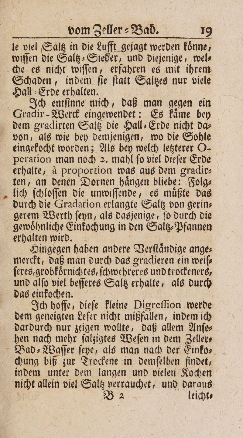 = wiſſen die Salß: Sieder, und diejenige, wel⸗ Schaden, indem ſie ſtatt Saltzes nur viele Hall Erde erhalten. Ich entſinne mich, daß man gegen ein dem gradirten Saltz die Hall⸗Erde nicht da⸗ peration man noch 2. mahl ſo viel dieſer Erde erhalte, à proportion was aus dem gradir⸗ ten, an denen Dornen haͤngen bliebe: Folg⸗ lich ſchloſſen die unwiſſende, es muͤßte das durch die Gradation erlangte Saltz von gerin⸗ gerem Werth ſeyn, als dasjenige, ſo durch die gewoͤhnliche Einkochung in den Saltz⸗Pfannen erhalten wird. Hingegen haben andere Verſtaͤndige ange⸗ ſeres,grobkoͤrnichtes, ſchwehreres und trockeners, Ich hoffe, dieſe kleine Digreflion werde dem geneigten Leſer nicht mißfallen, indem ich dardurch nur zeigen wollte, daß allem Anſe⸗ hen nach mehr ſalzigtes Weſen in dem Zeller⸗ chung biß zur Trockene in demfelben findet, indem unter dem langen und vielen Kochen nicht allein viel Saltz verrauchet, und daraus 5 o leicht⸗