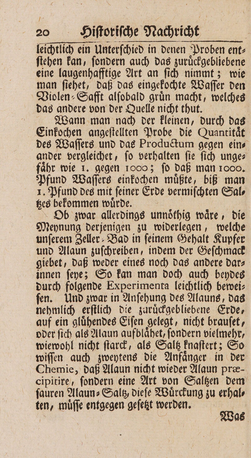 leichtlich ein Unterſchied in denen Proben ent⸗ ſtehen kan, ſondern auch das zuruͤckgebliebene eine laugenhafftige Art an ſich nimmt; wie man ſiehet, daß das eingekochte Waſſer den Violen⸗Safft alſobald grün macht, welches das andere von der Quelle nicht thut. Wann man nach der kleinen, durch das Einkochen angeſtellten Probe die Quantitaͤt des Waſſers und das Productum gegen ein⸗ ander vergleichet, ſo verhalten ſie ſich unge⸗ faͤhr wie 1. gegen 1oo0; ſo daß man 1000. Pfund Waſſers einkochen muͤßte, biß man 1. Pfund des mit ſeiner Erde vermiſchten Sal⸗ tzes bekommen wuͤrde. Ob zwar allerdings unnoͤthig waͤre, die Meynung derjenigen zu widerlegen, welche unſerem Zeller Bad in feinem Gehalt Kupfer und Alaun zuſchreiben, indem der Geſchmack giebet, daß weder eines noch das andere dar⸗ innen ſeye; So kan man doch auch beydes durch folgende Experimenta leichtlich bewei⸗ ſen. Und zwar in Anſehung des Alauns, das nehmlich erſtlich die zuruͤckgebliebene Erde, auf ein gluͤhendes Eiſen gelegt, nicht brauſet, oder ſich als Alaun aufblaͤhet, ſondern vielmehr, wiewohl nicht ſtarck, als Saltz knaſtert; So wiſſen auch zweytens die Anfaͤnger in der Chemie, daß Alaun nicht wieder Alaun præ⸗ cipitire, ſondern eine Art von Saltzen dem ſauren Alaun⸗Saltz, dieſe Wuͤrckung zu erhal⸗ ten, muͤſſe entgegen geſetzt werden. 1 15 5 15