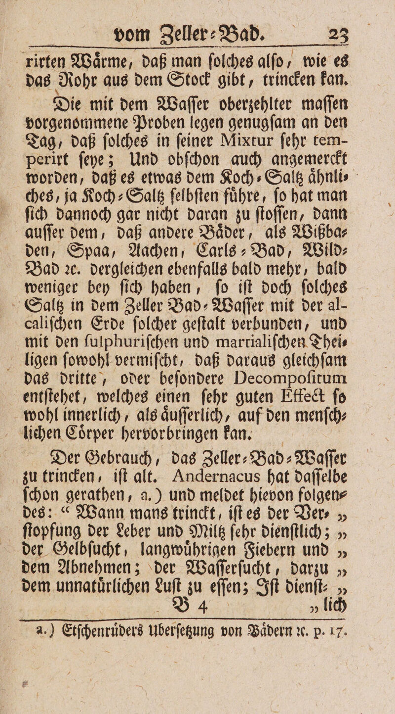 | ritten Waͤrme, daß man ſolches alſo, wie es das Rohr aus dem Stock gibt, trincken kan. Die mit dem Waſſer oberzehlter maſſen vorgenommene Proben legen genugſam an den Tag, daß ſolches in ſeiner Mixtur ſehr tem- perirt ſeye; Und obſchon auch angemerckt worden, daß es etwas dem Koch⸗ Saltz aͤhnli⸗ ches, ja Koch⸗Saltz ſelbſten fuͤhre, ſo hat man ſich dannoch gar nicht daran zu ſtoſſen, dann auſſer dem, daß andere Baͤder, als Wißba⸗ den, Spaa, Aachen, Carls-Bad, Wild⸗ Bad ꝛc. dergleichen ebenfalls bald mehr, bald weniger bey ſich haben, ſo iſt doch ſolches Saltz in dem Zeller Bad⸗Waſſer mit der al- caliſchen Erde ſolcher geſtalt verbunden, und mit den ſulphuriſchen und martialiſchen Thei⸗ ligen ſowohl vermiſcht, daß daraus gleichſam das dritte, oder beſondere Decompoſitum entſtehet, welches einen ſehr guten Etfect fo wohl innerlich, als aͤuſſerlich, auf den menſch⸗ lichen Coͤrper hervorbringen kan. Der Gebrauch, das Zeller⸗ Bad ⸗Waſſer zu trincken, iſt alt. Andernacus hat daſſelbe ſchon gerathen, a.) und meldet hievon folgen⸗ des: « Wann mans trinckt, iſt es der Ver. „ ſtopfung der Leber und Mile ſehr dienſtlich; „ dem Abnehmen; der Waſſerſucht, darzu „ dem unnatürlichen Hi, zu eſſen; Iſt dienſt⸗ „ 4 5 li a. ) mier Uberſetzung von Biden de p. LV.