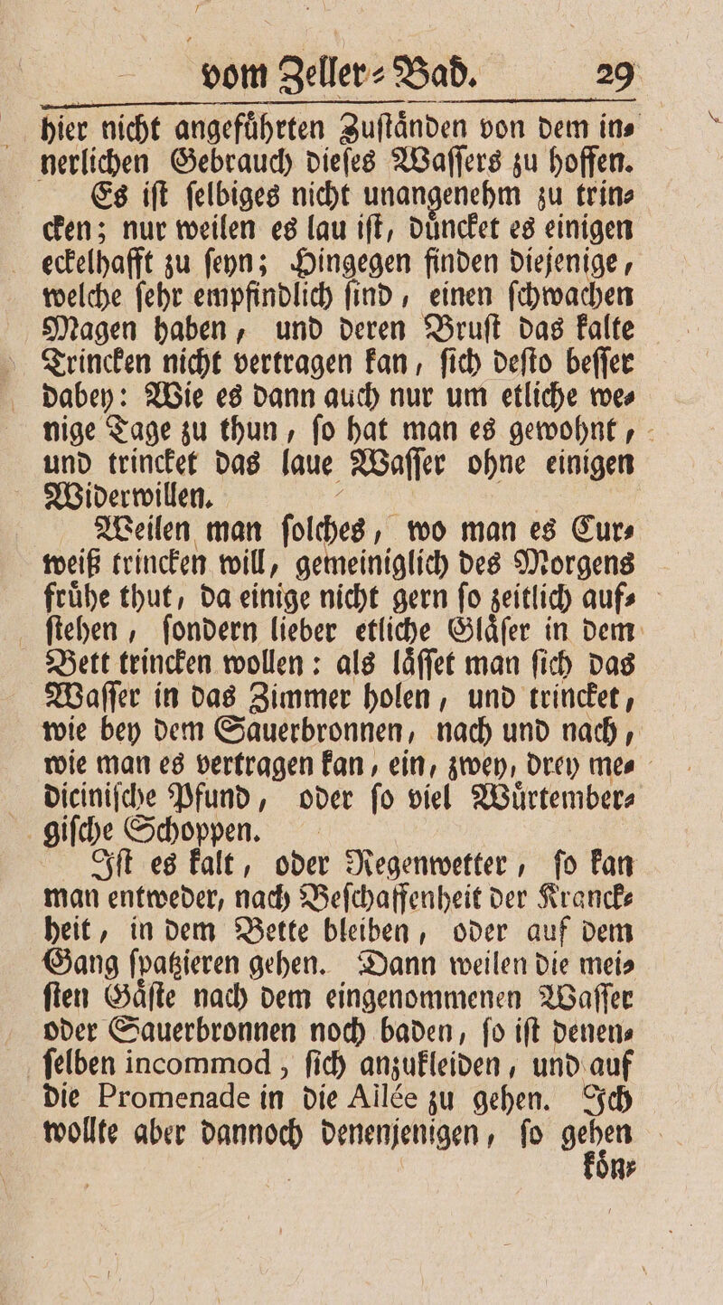 F vom Bellen Bad. 29 “ bier nicht angeführten Zuſtaͤnden von dem ins nerlichen Gebrauch dieſes Waſſers zu hoffen. Es iſt felbiges nicht unangenehm zu trin⸗ cken; nur weilen es lau iſt, duͤncket es einigen b eckelhafft zu ſeyn; Hingegen finden diejenige, welche ſehr empfindlich ſind, einen ſchwachen Magen haben, und deren Bruſt das kalte Trincken nicht vertragen kan, ſich deſto beſſer dabey: Wie es dann auch nur um etliche we⸗ nige Tage zu thun, ſo hat man es gewohnt, und trincket das laue Waſſer ohne einigen Widerwillen. Weilen man ſolches, wo man es Cur⸗ weiß trincken will, gemeiniglich des Morgens frühe thut, da einige nicht gern fo zeitlich aufs ſtehen, ſondern lieber etliche Glaͤſer in dem Bett trincken wollen: als laͤſſet man ſich das Waſſer in das Zimmer holen, und trincket, wie bey dem Sauerbronnen, nach und nach, wie man es vertragen kan, ein, zwey, drey me⸗ diciniſche Pfund, oder ſo viel Wuͤrtember⸗ giſche Schoppen. Iſt es kalt, oder Regenwetter, ſo kan man entweder, nach Beſchaffenheit der Kranck⸗ heit, in dem Bette bleiben, oder auf dem Gang ſpatzieren gehen. Dann weilen die mei⸗ ſten Gaͤſte nach dem eingenommenen Waſſer oder Sauerbronnen noch baden, ſo iſt denen⸗ ſelben incommod , ſich anzukleiden, und auf die Promenade in die Ailde zu gehen. Ich wollte aber e denenjenigen, ſo 1 n