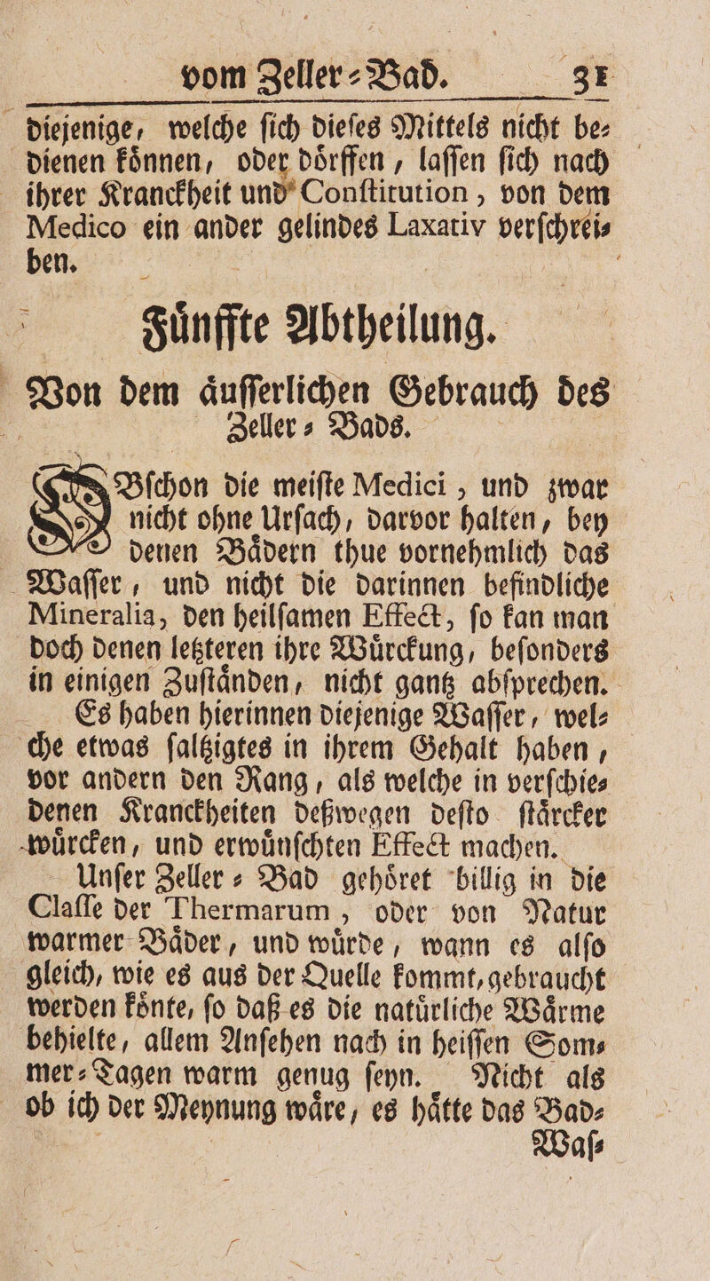 diejenige, welche ſich dieſes Mittels nicht be⸗ dienen koͤnnen, oder doͤrffen, laſſen ſich nach ihrer Kranckheit und Conſtitution, von dem Medico ein ander gelindes Laxativ verſchrei⸗ Bu | Sünffte Abtheilung. N Von dem aͤuſſerlichen Gebrauch des 15 Zeller⸗Bads. E Bſchon die meiſte Medici, und zwar | nicht ohne Urſach, darvor halten, bey O denen Bädern thue vornehmlich das Waſſer, und nicht die darinnen befindliche Mineralia, den heilſamen Effect, ſo kan man doch denen letzteren ihre Wuͤrckung, beſonders in einigen Zuſtaͤnden, nicht gantz abſprechen. Es haben hierinnen diejenige Waſſer, wel⸗ che etwas ſaltzigtes in ihrem Gehalt haben, vor andern den Rang, als welche in verſchie⸗ denen Kranckheiten deßwegen deſto ſtaͤrcker wuͤrcken, und erwuͤnſchten Effect machen. Unſer Zeller⸗ Bad gehoͤret billig in die Claſſe der Thermarum, oder von Natur warmer Baͤder, und wuͤrde, wann es alſo gleich, wie es aus der Quelle kommt, gebraucht werden koͤnte, fo daß es die natürliche Wärme behielte, allem Anſehen nach in heiſſen Som⸗ mer⸗Tagen warm genug ſeyn. Nicht als ob ich der Meynung waͤre, es haͤtte das Bad⸗ we | Waſ⸗