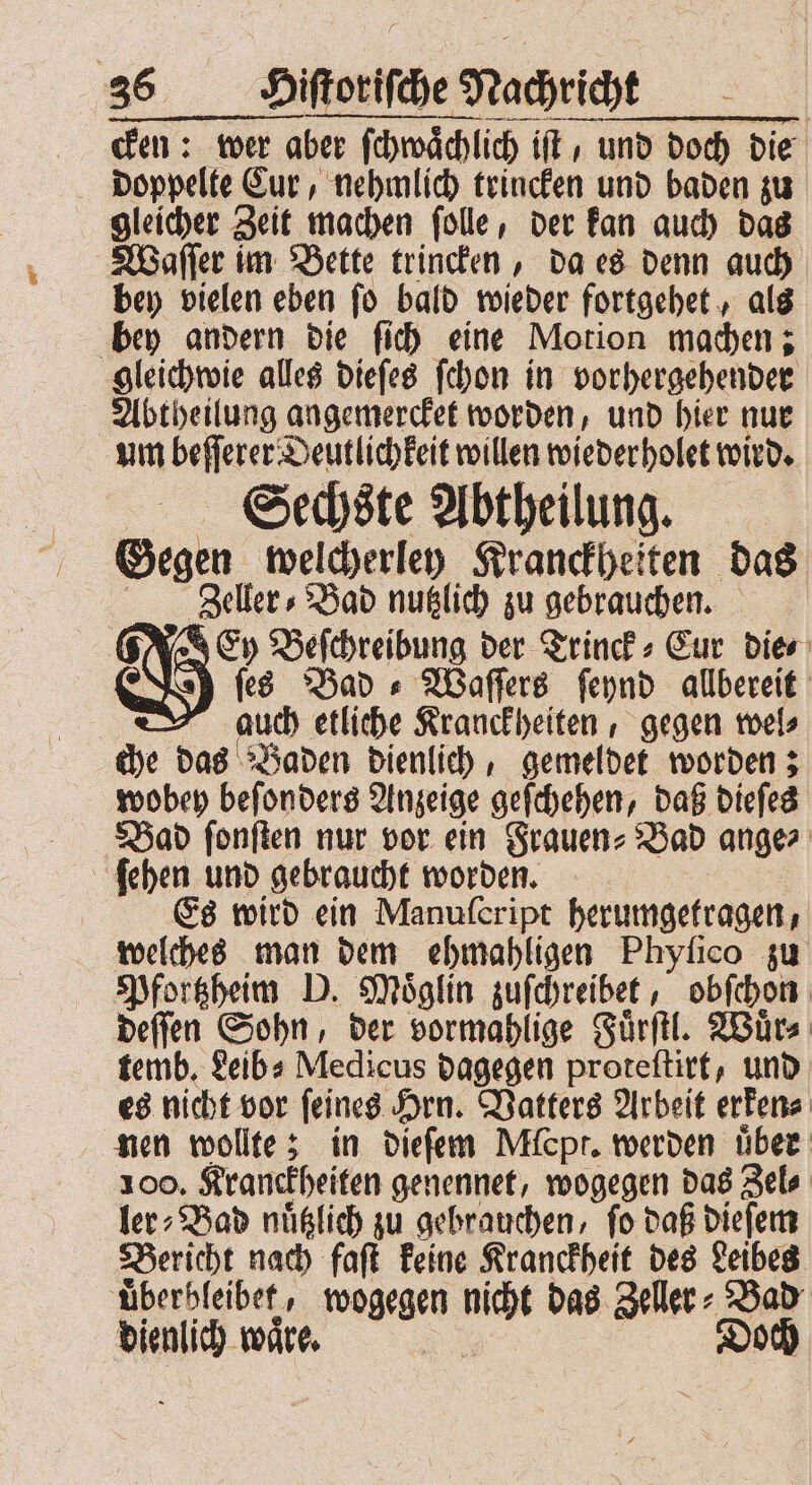 cken: wer aber ſchwaͤchlich iſt, und doch die doppelte Cur, nehmlich trincken und baden zu gleicher Zeit machen ſolle, der kan auch das Waſſer im Bette trincken, da es denn auch bey vielen eben ſo bald wieder fortgehet, als bey andern die ſich eine Motion machen; gleichwie alles dieſes ſchon in vorhergehender Abtheilung angemercket worden, und hier nur um beſſerer Deutlichkeit willen wieder holet wird. Sechste Abtheilung. Gegen ge: Kranckheiten das Zeller⸗Bad nutzlich zu gebrauchen. Ey d e der Trinck⸗Eur Dies ſes Bad +» Waſſers ſeynd allbereit auch etliche Kranckheiten, gegen wel⸗ che das Baden dienlich, gemeldet worden; wobey beſonders Anzeige geſchehen, daß dieſes Bad ſonſten nur vor ein Frauen⸗ Bad ange⸗ ſehen und gebraucht worden. | Es wird ein Manuſeript herumgetragen - welches man dem ehmahligen Phyſico zu Pfortzheim D. Moͤglin zuſchreibet, obſchon deſſen Sohn, der vormahlige Fuͤrſtl. Wuͤr⸗ temb. Leib⸗ Medicus dagegen proteſtirt, und es nicht vor ſeines Hrn. Vatters Arbeit erken⸗ nen wollte; in dieſem Mfcpr. werden uͤber 100. Kranckheiten genennet, wogegen das Zel⸗ ler⸗Bad nuͤtzlich zu gebrauchen, ſo daß dieſem Bericht nach faſt keine Kranckheit des Leibes uͤberbleibet, wogegen ne das Zeller: Bad dienlich waͤre. | Doch