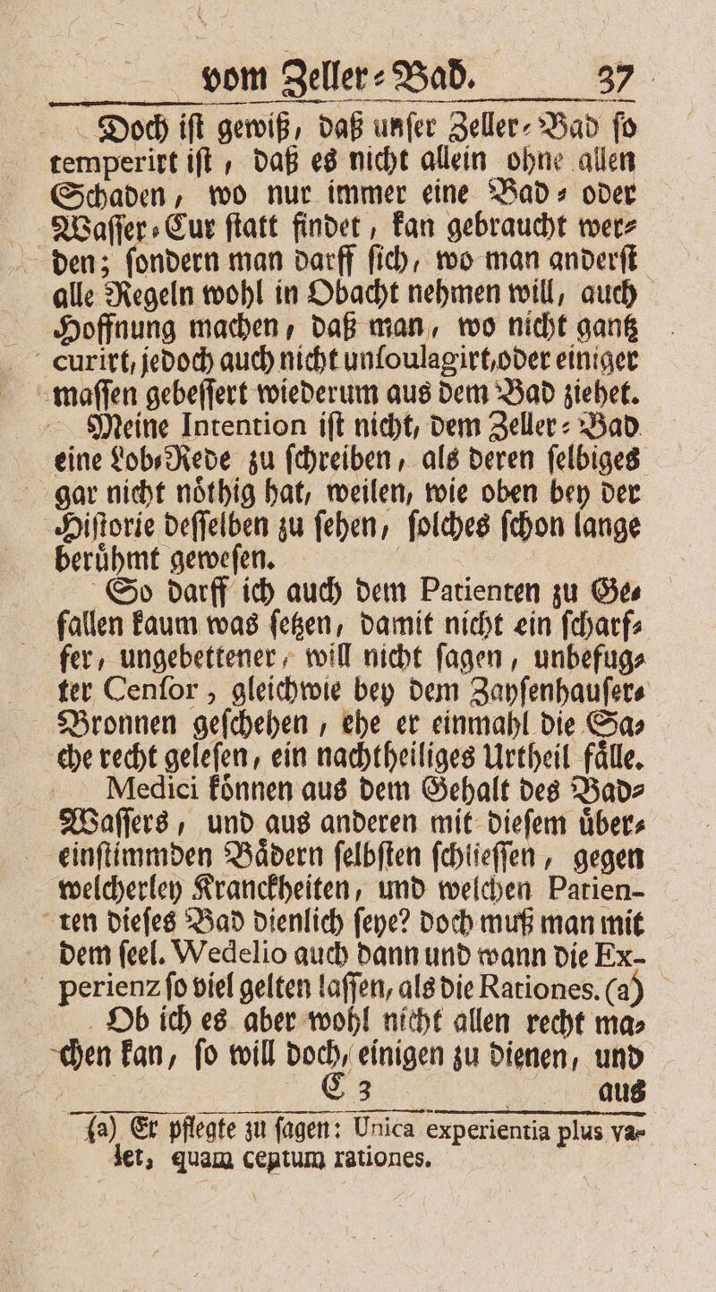 Diooch iſt gewiß, daß unſer Zeller⸗ Bad fo temperirt iſt daß es nicht allein ohne allen Schaden, wo nur immer eine Bad⸗ oder Waſſer⸗Cur ſtatt findet, kan gebraucht wer⸗ den; ſondern man darff ſich, wo man anderſt alle Regeln wohl in Obacht nehmen will, auch Hoffnung machen, daß man, wo nicht gantz cCurirt, jedoch auch nicht unloulagirt, oder einiger maſſen gebeſſert wiederum aus dem Bad ziehet. Meine Intention iſt nicht, dem Zeller⸗ Bad eine Lob⸗Rede zu ſchreiben, als deren ſelbiges gar nicht noͤthig hat, weilen, wie oben bey der Hiſtorie deſſelben zu ſehen, ſolches ſchon lange beruͤhmt geweſen. So darff ich auch dem Patienten zu Ges fallen kaum was ſetzen, damit nicht ein ſcharf⸗ fer ungebettener, will nicht ſagen, unbefug⸗ ter Cenſor, gleichwie bey dem Zayſenhauſer⸗ Bronnen geſchehen, ehe er einmahl die Sa⸗ che recht geleſen, ein nachtheiliges Urtheil fälle, Medici konnen aus dem Gehalt des Bad⸗ Waſſers, und aus anderen mit dieſem uͤber⸗ einſtimmden Baͤdern ſelbſten ſchlieſſen, gegen welcherley Kranckheiten, und welchen Patien- ten dieſes Bad dienlich ſeye? doch muß man mit dem feel. Wedelio auch dann und wann die Ex- perienꝛ ſo viel gelten laſſen, als die Rationes. (a) Ob ich es aber wohl nicht allen recht ma⸗ chen kan, ſo will doch, einigen zu dienen, und V ga) Er pflegte zu ſagen: Unica experientia plus var | let, quam ceptum rationes.