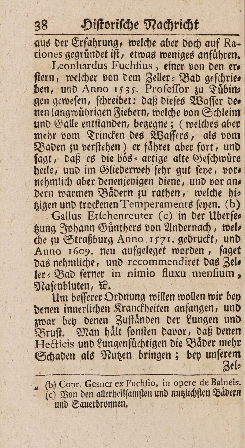 * tiones gegründet iſt, etwas weniges anführen. Leonhardus Fuchſius, einer von den er⸗ ſtern, welcher von dem Zeller: Bad geſchrie⸗ ben, und Anno 1535. Profeſſor zu Tuͤbin⸗ gen geweſen, ſchreibet: daß dieſes Waſſer de⸗ nen langwuͤhrigen Fiebern, welche von Schleim und Galle entſtanden, begegne; (welches aber mehr vom Trincken des Waſſers, als vom ſagt, daß es die boͤs⸗ artige alte Geſchwuͤre nehmlich aber denenjenigen diene, und vor an⸗ dern warmen Bädern zu rathen, welche bis tzigen und trockenen Temperaments ſeyen. (b) ‚Gallus Etſchenreuter (c) in der Überſe⸗ e zu Straßburg Anno 1571. gedruckt, und Anno 1609. neu aufgeleget worden, ſaget ler⸗Bad ferner in nimio fluxu menfium , Maſenbluten, ? 5 Um beſſerer Ordnung willen wollen wir bey Bruſt. Man haͤlt ſonſten davor, daß denen Hecticis und Lungenſuͤchtigen die Baͤder mehr — (0) Von den allerheilſamſten und nutzlichſten Baͤdern und Sauerbronnen. e