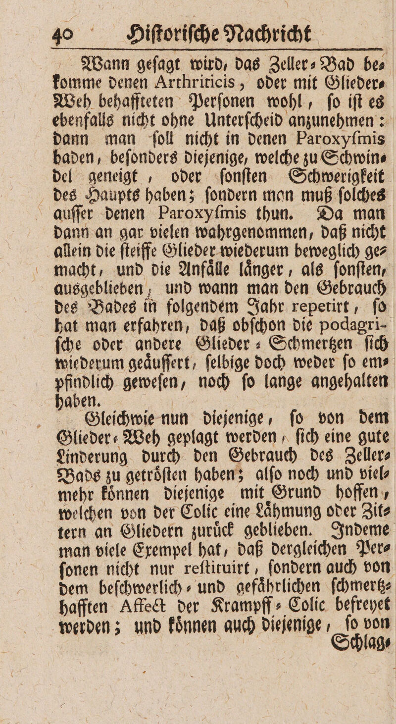 Wann geſagt wird, das Zeller» Bad bes komme denen Arthriticis, oder mit Glieder⸗ Weh behaffteten Perſonen wohl, ſo iſt es ebenfalls nicht ohne Unterſcheid anzunehmen: dann man ſoll nicht in denen Paroxyſmis baden, beſonders diejenige, welche zu Schwin⸗ del geneigt, oder ſonſten Schwerigkeit des Haupts haben; ſondern man muß ſolches auſſer denen Paroxyſmis thun. Da man dann an gar vielen wahrgenommen, daß nicht allein die fteiffe Glieder wiederum beweglich gez macht, und die Anfaͤlle laͤnger, als ſonſten, ausgeblieben; und wann man den Gebrauch des Bades in folgendem Jahr repetirt, ſo hat man erfahren, daß obſchon die podagri- ſche oder andere Glieder s Schmergen- ſich wiederum geaͤuſſert, felbige doch weder fo em⸗ BD geweſen, noch fo lange angehalten haben. r | 5 Gleichwie nun diejenige, ſo von dem Glieder ⸗Weh geplagt werden, ſich eine gute Linderung durch den Gebrauch des Zeller⸗ Vads zu getroͤſten haben; alſo noch und viel mehr koͤnnen diejenige mit Grund hoffen, welchen von der Eolic eine Laͤhmung oder Zit⸗ tern an Gliedern zuruͤck geblieben. Indeme man viele Exempel hat, daß dergleichen Per⸗ fonen nicht nur reſtituirt, ſondern auch von dem beſchwerlich⸗ und gefaͤhrlichen ſchmertz⸗ hafften Affect der Krampff⸗Colic befreyet werden; und koͤnnen auch diejenige, ſo von 8 CV•‚ AS