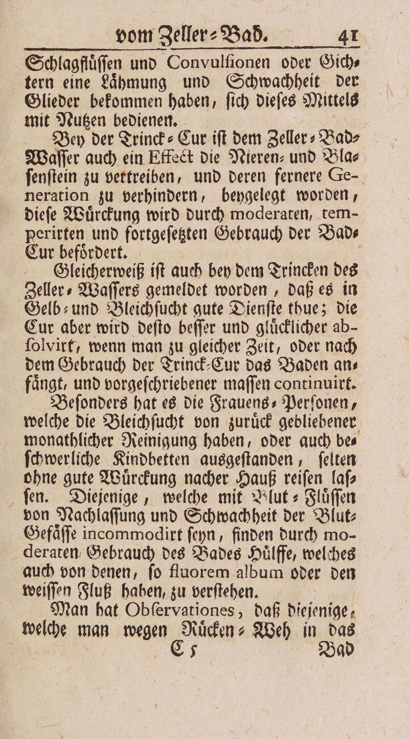 Schlagfluͤſſen und Convulſionen oder Gich⸗ tern eine Laͤhmung und Schwachheit der Glieder bekommen haben, ſich dieſes Mittels mit Nutzen bedienen. | Waſſer auch ein Effect die Nieren⸗ und Bla⸗ ſenſtein zu vertreiben, und deren fernere Ge neration zu verhindern, beygelegt worden, dieſe Wuͤrckung wird durch moderaten, tem- perirten und fortgeſetzten Gebrauch der Bad⸗ Cur befoͤrdert. | Gleicherweiß ift auch bey dem Trincken des Zeller⸗Waſſers gemeldet worden, daß es in Gelb- und Bleichſucht gute Dienſte thue; die Cur aber wird deſto beſſer und gluͤcklicher ab- ſolvirt, wenn man zu gleicher Zeit, oder nach dem Gebrauch der Trinck⸗Cur das Baden an⸗ faͤngt, und vorgeſchriebener maſſen continuirt. Beſonders hat es die Frauens⸗Perſonen, welche die Bleichſucht von zuruͤck gebliebener monathlicher Reinigung haben, oder auch be⸗ ſchwerliche Kindbetten ausgeſtanden, ſelten ohne gute Wuͤrckung nacher Hauß reiſen laſ⸗ fen. Diejenige, welche mit Blut- Fluͤſſen von Nachlaſſung und Schwachheit der Blut⸗ Gefaͤſſe incommodirt ſeyn, finden durch mo- deraten Gebrauch des Bades Huͤlffe, welches auch von denen, fo fluorem album oder den weiſſen Fluß haben, zu verſtehen. | Man hat Obfervationes, daß diejenige, welche man wegen Ruͤcken⸗Weh in das 8 C5 Bad