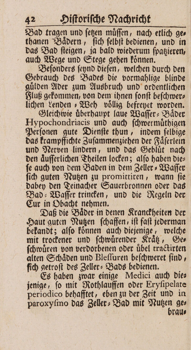 Bad tragen und ſetzen muͤſſen, nach etlich ge thanen Baͤdern, ſich ſelbſt bedienen, und in das Bad ſteigen, ja bald wiederum ſpatzieren, auch Wege und Stege gehen koͤnnen. Beſonders ſeynd dieſen, welchen durch den Gebrauch des Bades die vormahlige blinde guͤlden Ader zum Ausbruch und ordentlichen Fluß gekommen, von dem ihnen ſonſt beſchwer⸗ lichen Lenden Weh völlig befreyet worden. Gleichwie überhaupt laue Waſſer⸗Baͤder Hypochondriacis und auch ſchwermuͤthigen Perſonen gute Dienſte thun, indem ſelbige das krampffichte Zuſammenziehen der Faͤſerlein und Nerven lindern, und das Gebluͤt nach den aͤuſſerlichen Theilen locken; alſo haben die⸗ ſe auch von dem Baden in dem Zeller⸗Waſſer ſich guten Nutzen zu promittiren, wann ſie dabey den Teinacher Sauerbronnen oder das Bad: Waſſer trincken, und die Regeln der Cur in Obacht nehmen. Dash die Baͤder in denen Kranckheiten der Haut guten Nutzen ſchaffen, ift faſt jederman bekandt; alſo koͤnnen auch diejenige, welche mit trockener und ſchwuͤrender Kraͤtz, Ge⸗ ſchwuͤren von verdorbenen oder uͤbel tractirten alten Schäden und Bleſſuren beſchweret find, fid) getroſt des Zeller⸗Bads bedienen. Es haben zwar einige Medici auch die⸗ jenige, ſo mit Rothlauffen oder Eryſipelate periodico behafftet, eben zu der Zeit und in paroxyſmo das Zeller⸗ Bad mit W ge⸗ | | raue