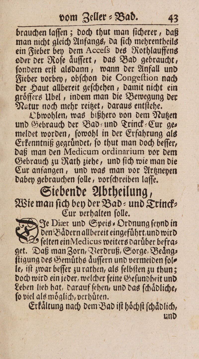 FFVFFVFVVVVVVVVTVTT RE REN brauchen laſſen; doch thut man ficherer , daß man nicht gleich Anfangs, da ſich mehrentheils ein Fieber bey dem Acceſs des Rothlauffens oder der Roſe aͤuſſert, das Bad gebraucht, ſondern erſt alsdann, wann der Anfall und Fieber vorbey , obſchon die Congeſtion nach der Haut allbereit geſchehen, damit nicht ein groͤſſers Übel , indem man die Bewegung der Natur noch mehr reitzet, daraus entſtehe. Obwohlen, was bißhero von dem Nutzen und Gebrauch der Bad⸗ und Trinck⸗Cur ge⸗ meldet worden, ſowohl in der Erfahrung als Erkenntniß gegruͤndet, ſo thut man doch beſſer, daß man den Medicum ordinarium vor dem Gebrauch zu Rath ziehe, und ſich wie man die Cur anfangen, und was man vor Artzneyen dabey gebrauchen ſolle, vorſchreiben laſſe. Siebende Abtheilung, Wie man ſich bey der Bad⸗ und Trinck⸗ a Eur verhalten ſolle. Je Diæœt und Speis⸗ Ordnung ſeynd in den Baͤdern allbereit eingeführt. und wird ſelten ein Medicus weiters daruͤber befra⸗ get. Daß man Zorn, Verdruß, Sorge Beaͤng⸗ ſtigung des Gemuͤths aͤuſſern und vermeiden ſol⸗ le, iſt zwar beſſer zu rathen, als ſelbſten zu thun; doch wird ein jeder, welcher ſeine Geſundheit und Leben lieb hat, darauf ſehen, und das ſchaͤdliche, ſo viel als moͤglich, verhuͤten. re Erkaͤltung nach dem Bad iſt hoͤchſt ſchaͤdlich, und