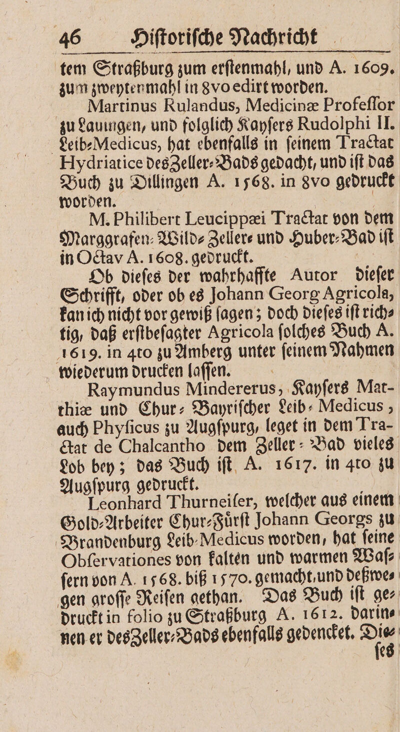 tem Straßburg zum erſtenmahl, und A. 1609. zum zweyten mahl in 8vo edirt worden. Meartinus Rulandus, Medicinæ Profeſſor zu Lauingen, und folglich Kayſers Rudolphi II. Leib⸗Medicus, hat ebenfalls in ſeinem Tractat Hydriatice des eller? Bads gedacht, und iſt das Buch zu Dillingen A. 1568. in 8vo gedruckt worden. | 3 M. Philibert Leucippæi Tractat von dem Marggrafen⸗Wild⸗Zeller⸗ und Huber⸗Bad iſt in Octav A. 1608. gedruckt. 1 Ob dieſes der wahrhaffte Autor dieſer Schrifft, oder ob es Johann Georg Agricola, kan ich nicht vor gewiß lagen; doch dieſes iſt rich⸗ tig, daß erſtbeſagter Agricola ſolches Buch A. 1619. in 4to zu Amberg unter ſeinem Nahmen wiederum drucken laſſen. ! | Raymundus Mindererus, Kayſers Mat- thiæ und Chur⸗Bayriſcher Leib⸗ Medicus, auch Phyſicus zu Augſpurg, leget in dem Tra- Etat de Chalcantho dem Zeller : Bad vieles Lob bey; das Buch iſt A. 1617. in 4to zu Augſpurg gedruckt. | Leonhard Thurneifer, welcher aus einem Gold⸗Arbeiter Chur⸗Fuͤrſt Johann Georgs zu Brandenburg Leib Medicus worden, hat feine Obſervationes von kalten und warmen Waſ⸗ fern von A. 1568. biß 1570. gemacht und deßwe⸗ gen groſſe Reiſen gethan. Das Buch iſt ger druckt in folio zu Straßburg A. 1612. darin⸗ nen er des Zeller⸗Bads ebenfalls gedencket. a | E