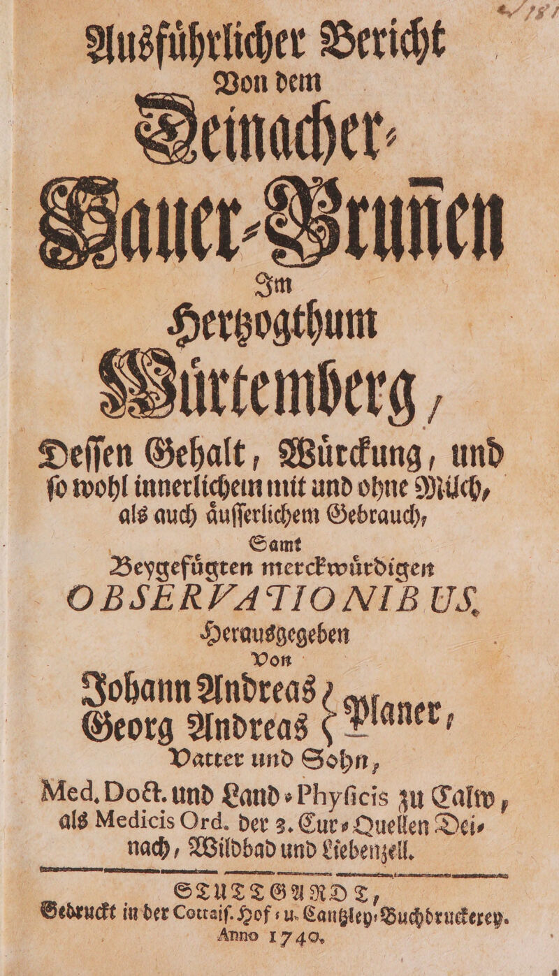 Ausführlicher Bericht Von dem Deinacher⸗ auer-Brunen 5 Herbogthum Wuürtemberg, 5 3 Gehalt; Wuͤrckung, und ſo wohl innerlichen mit und ohne Milch, als auch aͤuſſerlichem Gebrauch, Veygeftgren merfEniitähen OBSERYATIONIBUS, Herangehen Johann Andreas) . . Georg Andreas 2 Planer, Vatter und Sohn, Med. Dodct. und Land ⸗Phyſicis zu Calw, als Medicis Ord. der 3. Cur⸗Quellen Dei⸗ nach, Wildbad und und Liebenzell. 2 GUN. A RDE, T/ Gedruckt in der e 5 u. ned Zuchtruderen Ann E