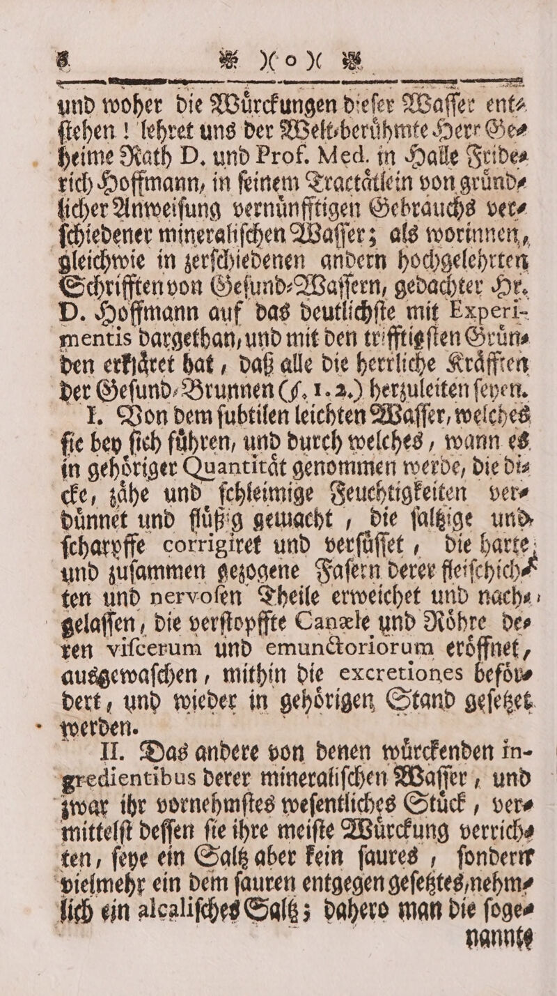 i * 0% und woher die Woͤrckungen dieſer Waſſer ent⸗ ſtehen! lehret uns der Welt⸗beruͤhmte Herr Ge⸗ rich Hoffmann, in feinem Tractaͤllein von gruͤnd⸗ licher Anweiſung vernuͤnfftigen Gebrauchs ver⸗ ſchiedener mineraliſchen Waſſer; als worinnen, gleichwie in zerſchiedenen andern hochgelehrten Schrifften von Geſund⸗Waſſern, gedachter Hr. D. Hoffmann auf das deutlichſte mit Experi- mentis dargethan/ und mit den trifftieften Gruͤn⸗ den erfjäret hat, daß alle die herrliche Kraͤfften der Geſund⸗ Brunnen (J. 1. 2.) herzuleiten ſeyen. I. Von dem fubtilen leichten Waſſer, welches fie bey ſich führen, und durch welehes, wann es in gehoͤriger Quantität genommen werbe, die Dis cke, zaͤhe und ſchleimige Feuehtigkeiten ver⸗ duͤnnet und fluͤß g gemacht, die ſaltzige und ſcharpffe corrigiret und verſuͤſſet, die harte; und zuſammen gezogene Faſern derer fleiſchich ten und nervoſen Theile erweichet und nach⸗ ren viſcerum und emunctoriorum eröffnet, ausgewaſchen, mithin die excretiones befoͤr⸗ dert / und wieder in gehörigen Stand geſetzet werden. . II. Das andere von denen wuͤrckenden in- mittelſt deſſen ſie ihre meiſte Wuͤrckung verrich⸗ nannte