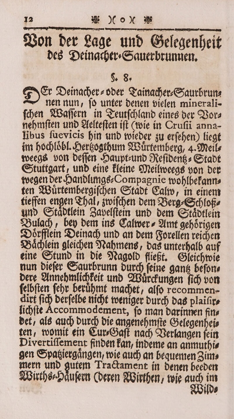 Von der Lage und Gelegenheit des Deinacher⸗Sauerbrunnen. §. 8. Der Deinacher⸗ oder Tainacher⸗Saurbrun⸗ nen nun, ſo unter denen vielen minerali- ſchen Waſſern in Teutſchland eines der Vor⸗ nehmſten und Aelteſten iſt (wie in Crufii anna- libus ſuevicis hin und wieder zu erſehen) liegt im hochloͤbl. Hertzogthum Wuͤrtemberg, 4. Meil⸗ weegs von deſſen Haupt⸗ und Reſidentz⸗Stadt Stuttgart, und eine kleine Meilweegs von der wegen der Handlungs⸗Compagnie wohlbekann⸗ ten Wuͤrtembergiſchen Stadt Calw, in einem tieffen engen Thal, zwiſchen dem Berg⸗Schloß⸗ und Stadtlein Zavelſtein und dem Staͤdtlein Bulach, bey dem ins Calwer ⸗ Amt gehörigen Doͤrfflein Deinach und an dem Forellen reichen Baͤchlein gleichen Nahmens, das unterhalb auf eine Stund in die Nagold fließt. Gleichwie nun dieſer Saurbrunn durch ſeine gantz beſon⸗ dere Annehmlichkeit und Wuͤrckungen ſich von ſelbſten ſehr beruͤhmt machet, alſo recommen- dirt ſich derſelbe nicht weniger durch das plaiſir⸗ lichſte Accommodement, fo man darinnen fin⸗ det, als auch durch die angenehmſte Gelegenheis ten, womit ein Cur⸗Gaſt nach Verlangen ſein Divertiſſement finden kan, indeme an anmuthi⸗ gen Spagiergängen, wie auch an bequemen Zim⸗ mern und gutem Tractament in denen beeden Wirths⸗Haͤuſern (deren Wirthen, wie ei 105 os