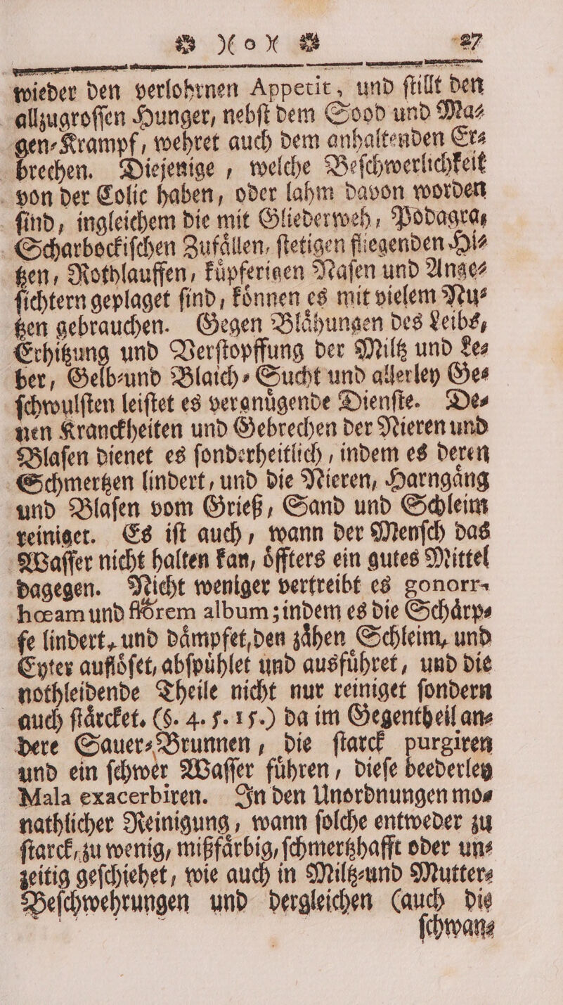 Be er wieder den verlohrnen Appetit, und ſtillt den allzugroſſen Hunger, nebſt dem Sood und Mas gen⸗Krampf, wehret auch dem anhaltenden Er⸗ brechen. Diejenige, welche Beſchwerlichkeit von der Colic haben, oder lahm davon worden find, ingleichem die mit Gliederweh, Podagra, Scharbockiſchen Zufaͤllen, ſtetigen fliegenden Hi⸗ en, Rothlauffen, kuͤpferigen Naſen und Ange⸗ hen geplaget find , koͤnnen es mit vielem Nu⸗ tzen gebrauchen. Gegen Blaͤhungen des Leibs, Erhitzung und Verſtopffung der Miltz und Le⸗ ber, Gelb⸗ und Blaich⸗Sucht und allerley Ge⸗ ſchwulſten leiſtet es vergnuͤgende Dienſte. Des nen Kranckheiten und Gebrechen der Nieren und Blaſen dienet es ſonderheitlich / indem es deren Schmmertzen lindert, und die Nieren, Harngaͤng und Blaſen vom Grieß, Sand und Schleim reiniget. Es iſt auch, wann der Menſch das Waſſer nicht halten kan, öffters ein gutes Mittel dagegen. Nicht weniger vertreibt es gonorr⸗ hœam und flörem album; indem es die Schaͤrp⸗ fe lindert, und daͤmpfet, den zaͤhen Schleim, und Eyter auflöfet, abſpuͤhlet und ausfuͤhret, und die nothleidende Theile nicht nur reiniget ſondern auch ſtaͤrcket. (8. 4. 5. 15.) da im Gegenth eil an⸗ dere Sauer⸗ Brunnen, die ſtarck purgiren und ein ſchwer Waſſer fuͤhren, dieſe beederley Mala exacerbiren. In den Unordnungen mo⸗ nathlicher Reinigung, wann ſolche entweder zu ſtarck, zu wenig, mißfaͤrbig, ſchmertzhafft oder uns zeitig geſchiehet, wie auch in Miltz⸗und Mutter⸗ Beſchwehrungen und dergleichen (auch dis | ſchwan⸗