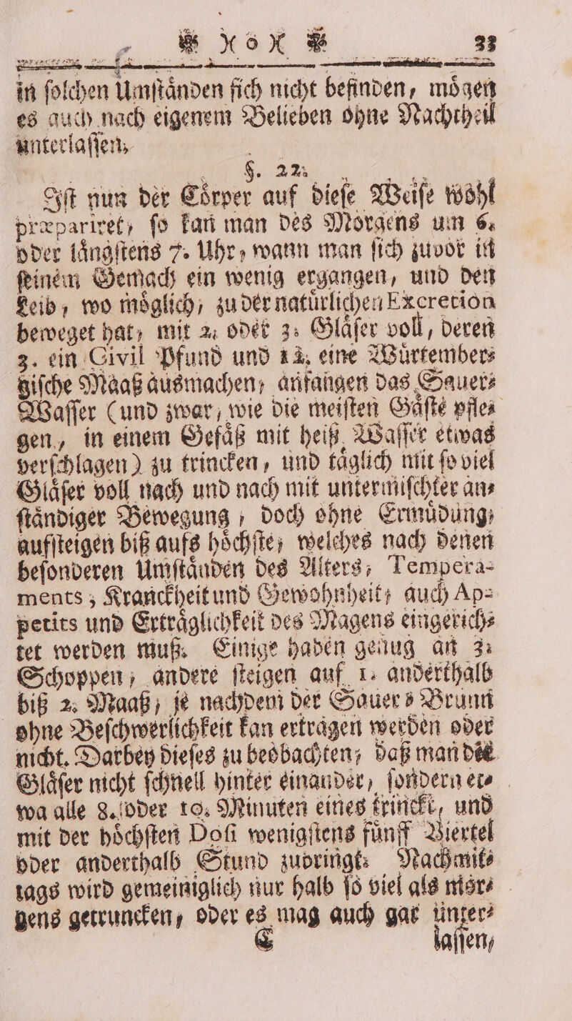 = ji 3 eig u &amp; * * R in ſolchen Umſtaͤnden fich nicht befinden, mögen es auch nach eigenem Belieben ohne Nachtheil unterlaſſen, i 5 | V Iſt nun der Coͤrper auf dieſe Weiſe wohl præpariret, fo kan man des Morgens um 6 oder laͤngſtens 7. Uhr, wann man ſich zuvor in feinen Gemads ein wenig ergangen, und den Leib, wo möglich, zu der natuͤrlichen Excretion beweget hat; mit 2, oder 3. Glaͤſer voll, deren 3. ein Civil Pfund und 14. eine Wuͤrtember⸗ giſche Maaß ausmachen, anfangen das Sauer⸗ Waſſer (und zwar, wie die meiſten Säfte pfle⸗ gen, in einem Gefaͤß mit heiß Waſſer etwas verſchlagen) zu trincken, und taͤglich mit fo viel Glaͤſer voll nach und nach mit untermiſchter ans ſtaͤndiger Bewegung, doch ohne Ermüdung: aufſteigen biß aufs hoͤchſte; welches nach denen beſonderen Umſtaͤnden des Alters, Tempera- ments ; Kranckheit und Gewohnheit auch Ap⸗ petits und Ertraͤglichkeit des Magens eingerich⸗ tet werden muß. Einige haden genug an 3: Schoppen, andere ſteigen auf 1. anderthalb biß 2. Maaß je nachdem der Sauer! Brunn ohne Beſchwerlichkeit kan ertragen werden oder nicht. Darbey dieſes zu beobachten / daß man die Glaͤſer nicht ſchnell hinter einander, ſondern et⸗ wa alle 8. oder 10. Minuten eines frineft, und mit der hoͤchſten Dofi wenigſtens fuͤnff Viertel oder anderthalb Stund zubringt: Nachant⸗ tags wird gemeiniglich nur halb ſo viel als mor⸗ gens getruncken, oder es mag auch gar tinzer? &amp; kaflen;