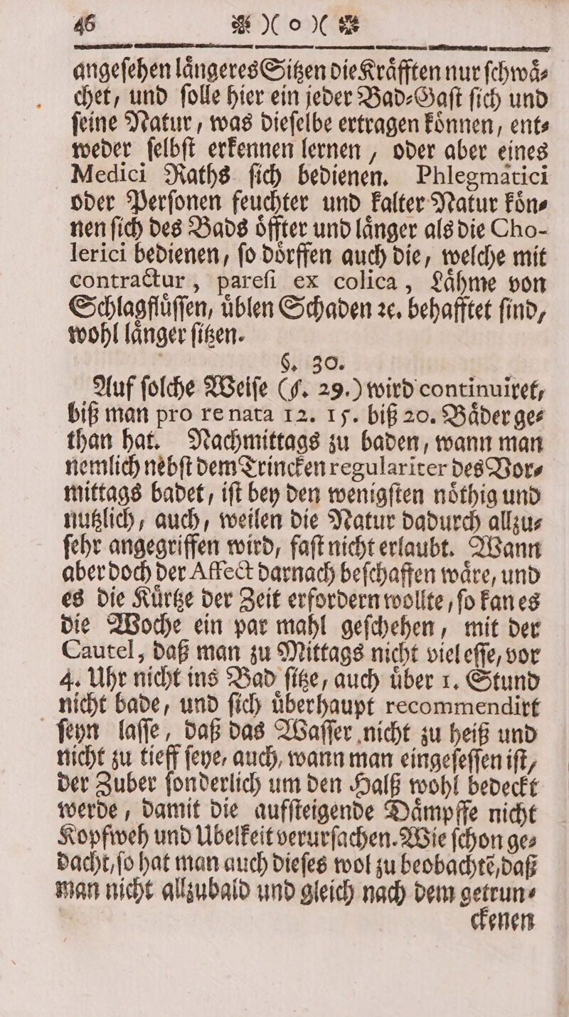 angeſehen laͤngeres Sitzen die Kraͤfften nur ſchwaͤ⸗ chet, und ſolle hier ein jeder Bad⸗Gaſt ſich und ſeine Natur, was dieſelbe ertragen koͤnnen, ent⸗ weder ſelbſt erkennen lernen, oder aber eines Medici Raths ſich bedienen. Phlegmatici oder Perſonen feuchter und kalter Natur koͤn⸗ nen ſich des Bads oͤffter und länger als die Cho- lerici bedienen, ſo doͤrffen auch die, welche mit contractur, pareſi ex colica, Laͤhme von Schlagflüffen, üblen Schaden ꝛc. behafftet find, wohl langer ſitzen. §. 30. Auf ſolche Weiſe (F. 29.) wird continuiret, biß man pro re nata 12. 15. biß 20. Baͤder ge⸗ than hat. Nachmittags zu baden, wann man nemlich nebſt dem Trincken regularĩter des Vor⸗ mittags badet, iſt bey den wenigſten noͤthig und nutzlich, auch, weilen die Natur dadurch allzu⸗ ſehr angegriffen wird, faſt nicht erlaubt. Wann aber doch der Affect darnach beſchaffen wäre, und es die Kuͤrtze der Zeit erfordern wollte, ſo kan es die Woche ein par mahl geſchehen, mit der Cautel, daß man zu Mittags nicht viel eſſe, vor 4. Uhr nicht ins Bad ſitze/ auch über 1. Stund nicht bade, und ſich überhaupt recommendirt ſeyn laſſe, daß das Waſſer nicht zu heiß und nicht zu tieff ſeye, auch, wann man eingeſeſſen iſt, der Zuber ſonderlich um den Halß wohl bedeckt werde, damit die aufſteigende Daͤmpffe nicht Kopfweh und Übelkeit verurſachen. Wie ſchon ge⸗ dacht / ſo hat man auch dieſes wol zu beobachte, daß man nicht allzubald und gleich nach dem 1 5 | ehen