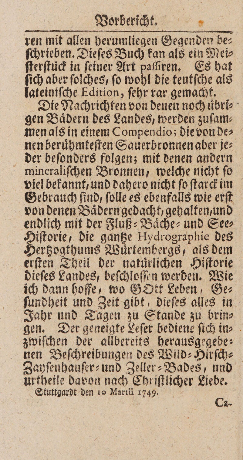 Vorbericht. 1 7 ren mit allen herumliegen Gegenden bez ſchrieben. Dieſes Buch kan als ein Mei⸗ ſterſtück in feiner Art paſſiren. Es hat ſich aber ſolches, fo wohl die teutſche als lateiniſche Edition, ſehr rar gemacht. Die Nachrichten von denen noch uͤbri⸗ gen Bädern des Landes, werden zuſam⸗ men als in einem Compendio; die von de⸗ nen beruͤhmteſten Sauerbronnen aber je⸗ der beſonders folgen; mit denen andern mineraliſchen Bronnen, welche nicht fo viel bekannt, und dahero nicht fo ſtarck im Gebrauch ſind, ſolle es ebenfalls wie erſt endlich mit der Fluß⸗Baͤche⸗ und See⸗ Hiſtorie, die gantze Hydrographie des Hertzogthums Wuͤrtembergs, als dem erſten Theil der natürlichen Hiſtorie dieſes Landes, beſchloſſen werden. Wie ich dann hoffe, wo GOtt Leben Ge⸗ ſundheit und Zeit gibt, dieſes alles in Jahr und Tagen zu Stande zu brin⸗ gen. Der geneigte Leſer bediene ſich in⸗ zwiſchen der allbereits 05 nen Beſchreibungen des Wild⸗Hirſch⸗ Zayſenhauſer- und Zeller⸗Bades, und Urtheile davon nach C hriſtlicher Liebe. Stuttgardt den 10 Marti 1749. 0 a