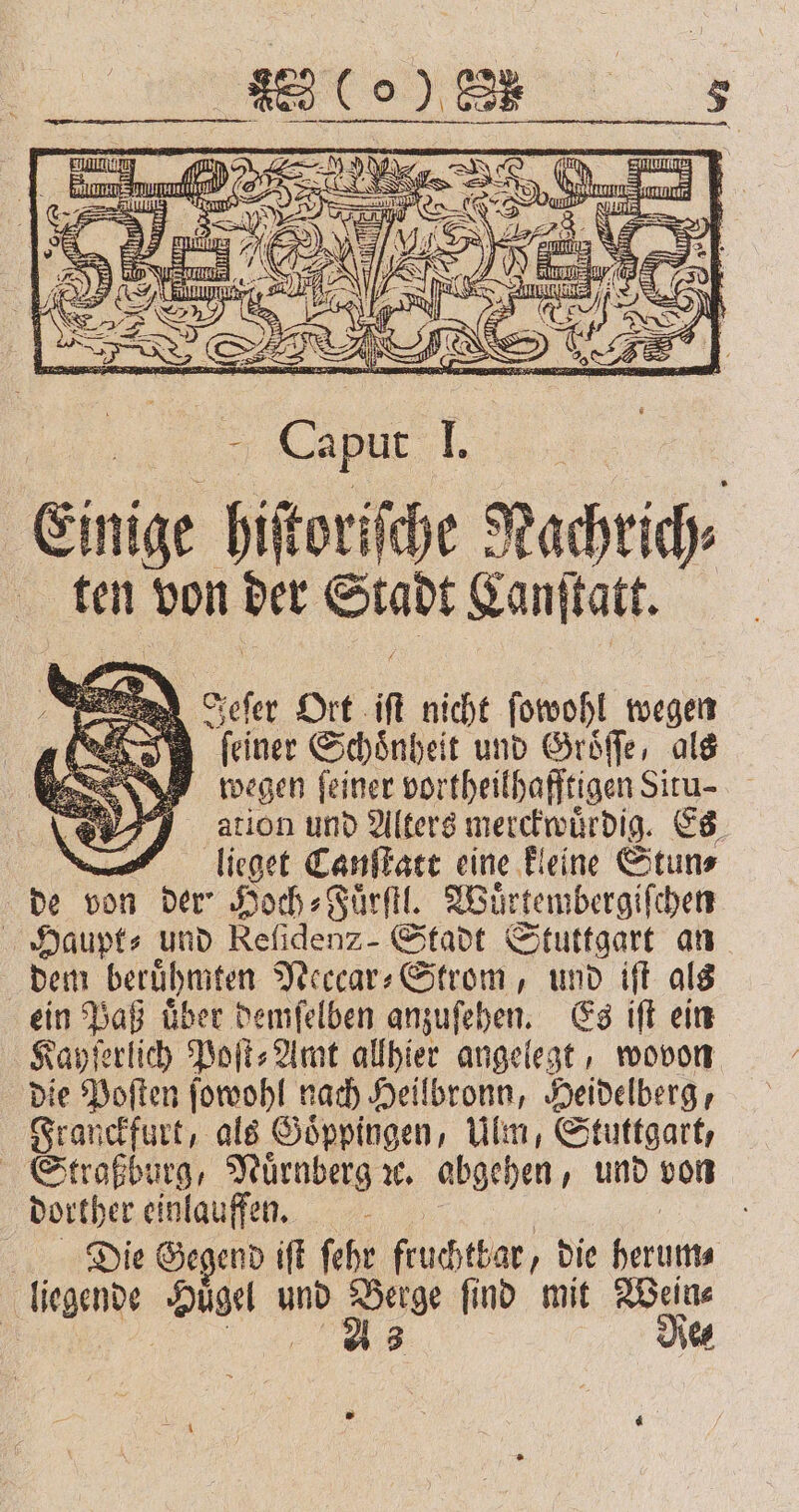 z gun 2 a Luz az BE 8 III 3 - C pur I, Einige hiſtoriſche Nachrich⸗ ten von der Stadt Lanſtatt. i Jeſer Ort M nicht ſowohl wegen En feiner Schönheit und Groͤſſe, als wegen ſeiner vortheil hafftigen Situ- ation und Alters merckwuͤrdig. Es ; lieget Canſtatt eine kleine Stun⸗ de ! von der⸗ Hoch⸗Fuͤrſtl. Wuͤrtembergiſchen OHaupt⸗ und e Stadt Stuttgart an dem beruͤhmten Neccar⸗Strom, und iſt als ein Paß uͤber demſelben anzuſehen. Es iſt ein Kayſerlich Poſt⸗Amt allhier angelegt, wovon die Poſten ſowohl nach Heilbronn, Heidelberg, Franckfurt, als Goͤppingen, Ulm, Stuttgart, Straßburg, Nürnberg u. abgehen, und von dorther einlauffen. a „Die Gegend iſt ſehr fruchtbar, „die 995 RN Huͤgel und 4 ſind mit he | de⸗