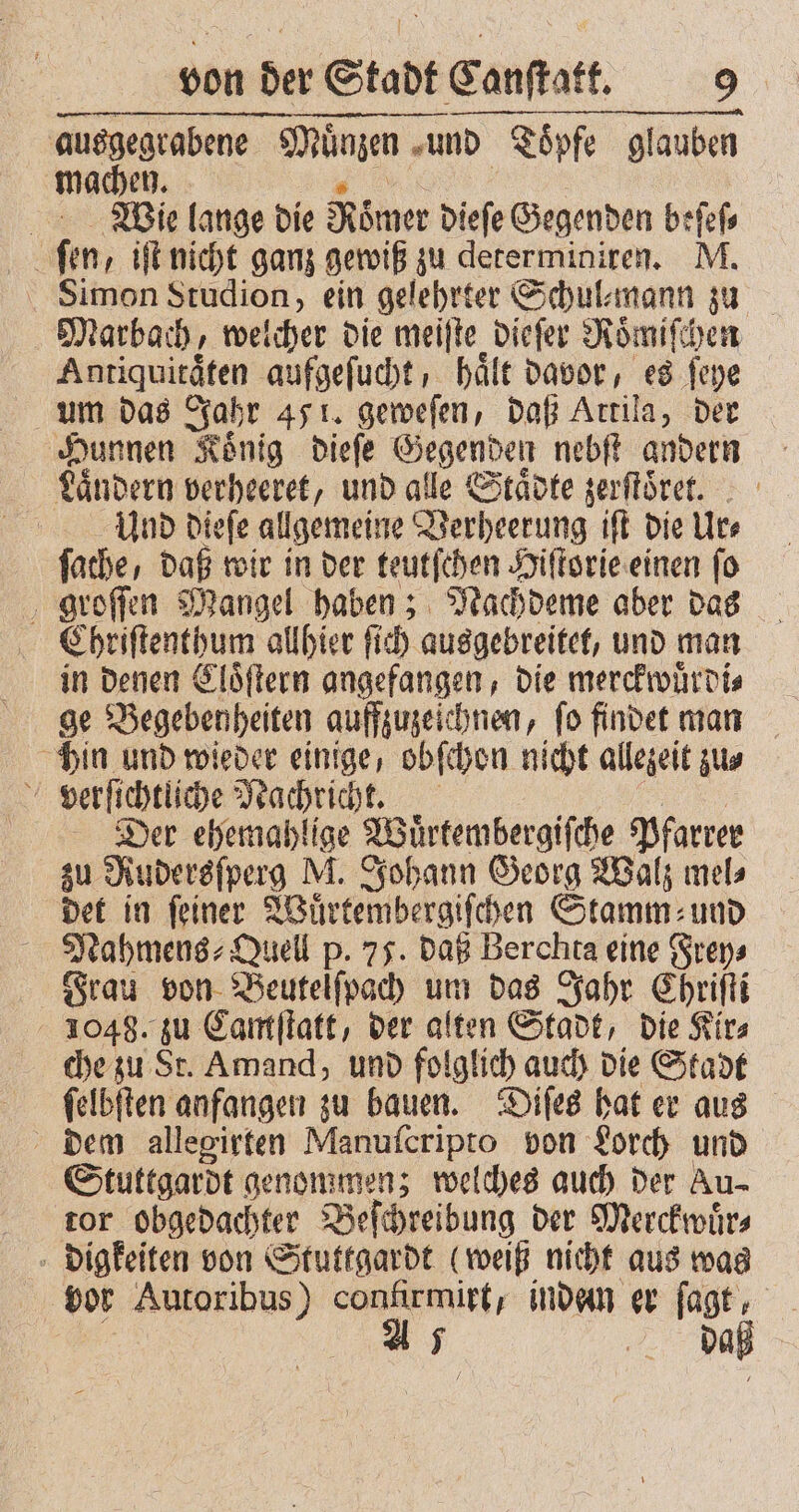 ausgegrabene Münzen und Toͤpfe glauben machen. | Wie lange die Römer dieſe Gegenden beſeſ⸗ fen, iſt nicht ganz gewiß zu determiniren. M. Simon Studion, ein gelehrter Schul⸗mann zu Marbach, welcher die meiſte dieſer Roͤmiſchen Antiquitaͤten aufgeſucht, hält davor, es ſeye um das Jahr 451. geweſen, daß Artila, der Hunnen Koͤnig dieſe Gegenden nebſt andern Landern verheeret, und alle Städte zerſtoͤret. Und dieſe allgemeine Verheerung iſt die Ur⸗ fache, daß wir in der teutſchen Hiſtorie einen fo groſſen Mangel haben; Nachdeme aber das Chriſtenthum allhier ſich ausgebreitet, und man in denen Cloͤſtern angefangen, die merckwuͤrdi⸗ ge Begebenheiten aufzuzeichnen, fo findet man hin und wieder einige, obſchon nicht allezeit zu⸗ Der ehemahlige a Pfarrer zu Rudersſperg M. Johann Georg Walz mel⸗ det in feiner Wuͤrtembergiſchen Stamm und Nahmens⸗Quell p. 75. daß Berchta eine Frey⸗ Frau von Beutelſpach um das Jahr Chriſti 1048. zu Camſtatt, der alten Stadt, die Kir⸗ che zu St. Amand, und folglich auch die Stadt ſelbſten anfangen zu bauen. Diſes hat er aus dem allegirten Manuſcripto von Lorch und Stuttgardt genommen; welches auch der Au- tor obgedachter Beſchreibung der Merckwuͤr⸗ digkeiten von Stuttgardt (weiß nicht aus was vor Autoribus) confirmirt, indem er ſagt, A 5 daß