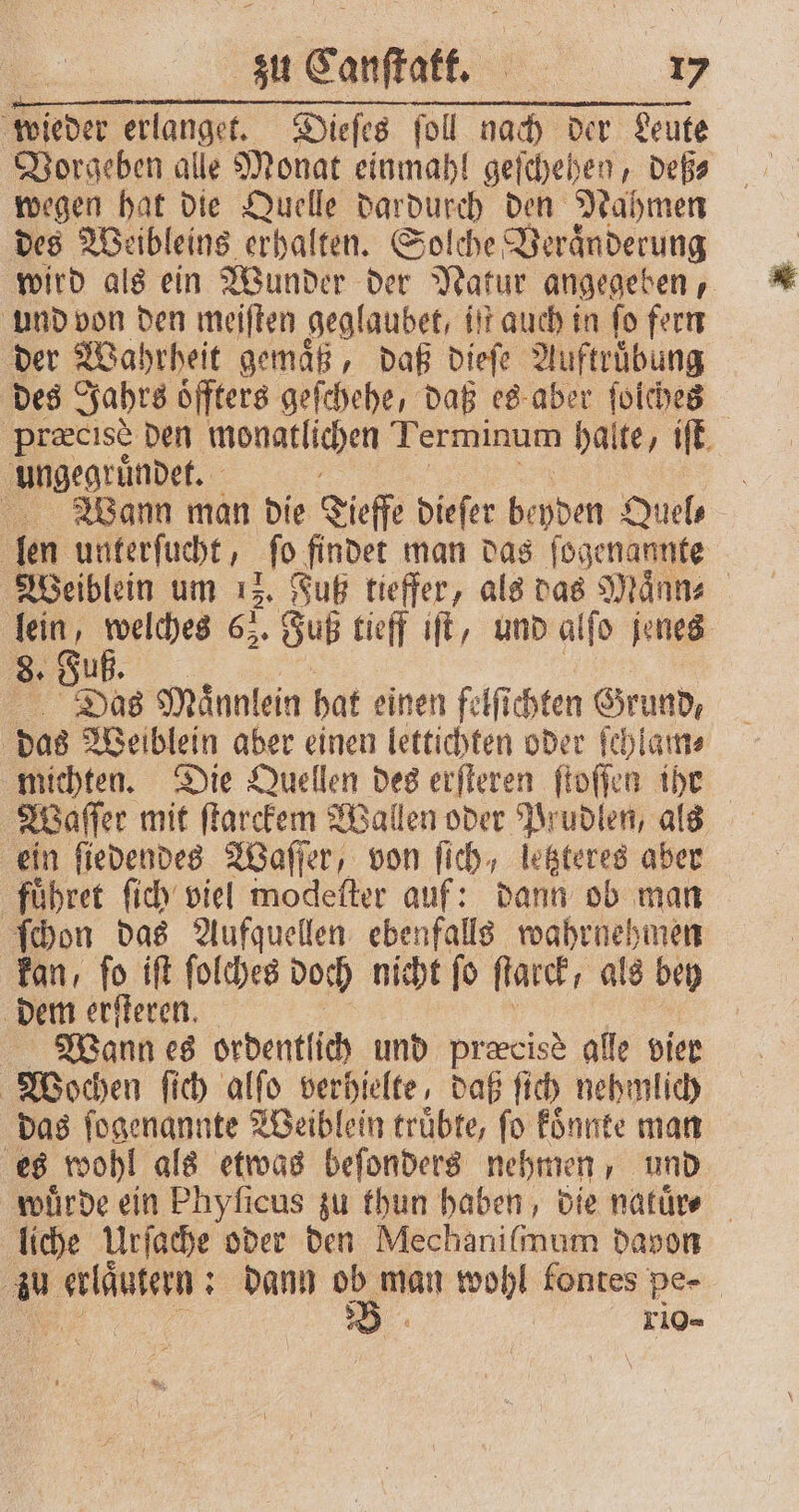 wieder erlanget. Dieſes ſoll nach der Leute Vorgeben alle Monat einmahl geſchehen, deß⸗ wegen hat die Quelle dardurch den Nahmen des Weibleins erhalten. Solche Veranderung wird als ein Wunder der Natur angegeben, und von den meiſten geglaubet, it auch in fo fern der Wahrheit gemaͤß, daß dieſe Auftruͤbung des Jahrs oͤffters geſchehe, daß es aber ſoiches præcise den monatlichen Terminum halte, iſt ungegruͤndet. ö Wann man die Tieffe dieſer bepden Quel⸗ len unterſucht, „ro findet man das ſogenannte Weiblein um 12. Futz tieffer, als das Maͤnn⸗ A Be 65. ‚Sub tieff iſt, und alfo jenes 8. Das Maͤnnlein bat einen felſichten Grund, | das Weiblein aber einen lettichten oder ſchlam⸗ michten. Die Quellen des erſteren ſtoſſen iht Waſſer mit ſtarckem Wallen oder Prudlen, als ein ſiedendes Waſſer, von fich, letzteres aber fuͤhret ſich viel modeſter auf: dann ob man ſchon das Aufquellen ebenfalls wahrnehmen kan, ſo iſt ſolches doch nicht ſo ſtarck/ als bey dem erſteren. Wann es ordentlich und præcisè alle bier Wochen ſich alſo verhielte, daß ſich nehmlich das ſogenannte Weiblein truͤbte, ſo koͤnnte man es wohl als etwas beſonders nehmen, und würde ein Phyficus zu thun haben, die natuͤrn⸗ liche Urſache oder den Mechaniſmum davon au NAD: : dann 1 95 wohl fontes pe- xio-