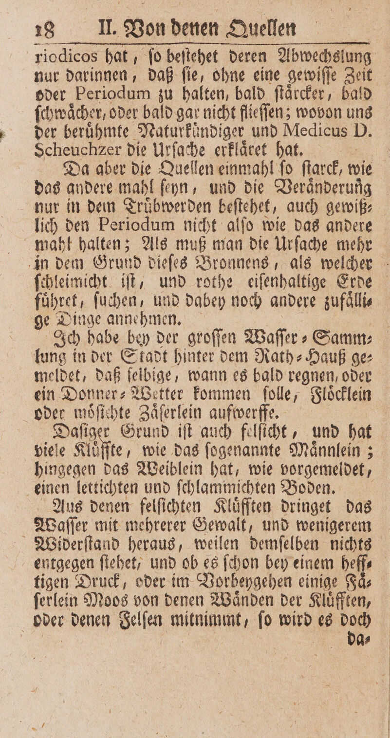 riodicos hat , fo beſtehet deren Abwechslung nur darinnen, daß ſie, ohne eine gewiſſe Zeit oder Periodum zu halten, bald ſtaͤrcker, bald ſchwaͤcher, oder bald gar nicht flieſſen; wovon uns der beruͤhmte Naturkündiger und Medicus D. Da aber x Quellen einmahl fo ſtarck, wie das andere mahl ſeyn, und die Veraͤnderung nur in dein Trübwerden beſtehet, auch gewiß⸗ c lich den Periodum nicht alſo wie das andere in dem Grund dieſes Bronnens, als welcher ſchleimicht iſt, und rothe eiſenhaltige Erde führet, ſuchen, und dabey noch andere zufaͤlli⸗ ge Dinge annehmen. | Ich habe bey der groſſen Waſſer⸗ Samm⸗ lung in der Stadt hinter dem Rath⸗Hauß ge⸗ meldet, daß ſelbige / wann es bald regnen, oder ein Donner⸗Wetter kommen ſolle, Floͤcklein oder moͤſichte Zaͤſerlein aufwerffe. | Daſiger Grund iſt auch felſicht, und hat viele Kluͤffte, wie das ſogenannte Maͤnnlein; hingegen das Weiblein hat, wie vorgemeldet, einen lettichten und ſchlammichten Boden. Aus denen felſichten Kluͤfften dringet das Waſſer mit mehrerer Gewalt, und wenigerem entgegen ſtehet, und ob es ſchon bey einem heff⸗ tigen Druck, oder im Vorheygehen einige Faͤ⸗ ſerlein Moos von denen Waͤnden der Kluͤfften, a oder denen Selfen din ſo wird es 2 5 | | 2