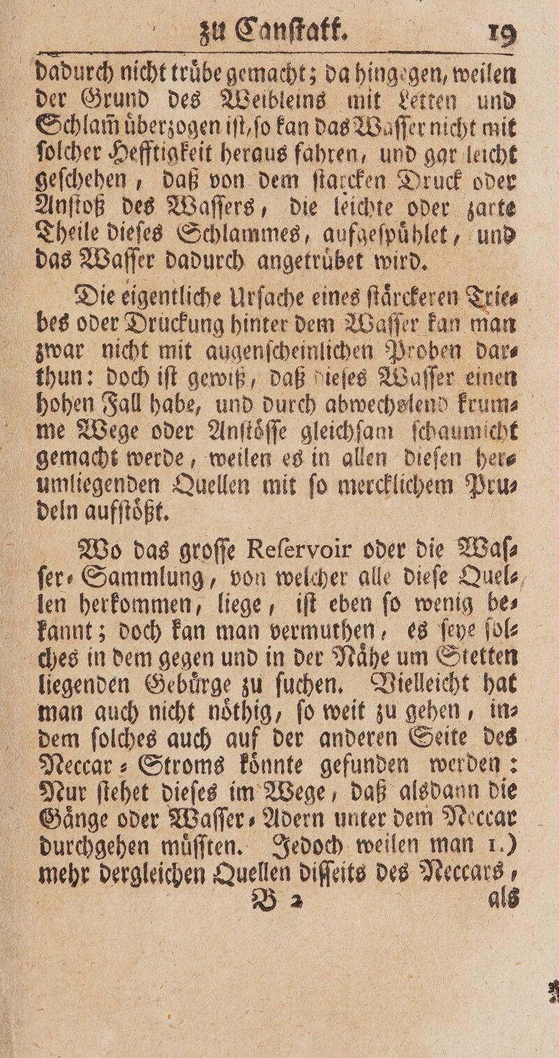 dadurch nicht trübe gemacht; da hinge gen, weilen der Grund des Weibleins mit Letten und Schlam uͤberzogen iſt, ſo kan das Waſſer nicht mit ſolcher Hefftigkeit heraus fahren, und gar leicht geſchehen, daß von dem ſtarcken Druck oder Anſtoß des Waſſers, die leichte oder zarte | das Waſſer dadurch angetruͤbet wird. bes oder Druckung hinter dem Waſſer kan man thun: doch iſt gewiß, daß diefes Waſſer einen umliegenden Quellen mit ſo mercklichem Pru⸗ deln aufſtoͤßt. Wo das groſſe Reſervoir oder die Waſ⸗ len herkommen, liege, iſt eben fo wenig bes ches in dem gegen und in der Naͤhe um Stetten liegenden Gebuͤrge zu ſuchen. Vielleicht hat man auch nicht noͤthig, ſo weit zu gehen, in⸗ dem ſolches auch auf der anderen Seite des Neccar⸗ Stroms koͤnnte gefunden werden: Nur ſtehet dieſes im Wege, daß alsdann die mehr dergleichen Run diſſeits des . u