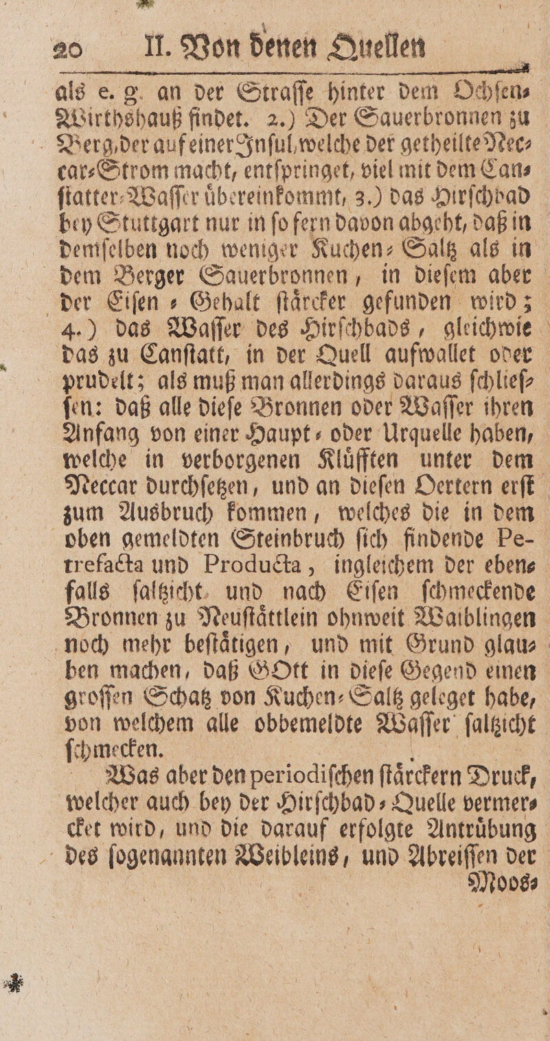 RX 20 II. Von denen Quellen als e. an der Straſſe hinter dem Ochſen⸗ | Wirthshauß findet. 2.) Der Sauerbronnen zu Berg der auf einer Inſul, welche der getheilte Nec⸗ car⸗Strom macht, entſpringet, viel mit dem Can⸗ ſtatter⸗Waſſer uͤbereinkommt, 3.) das Hirſchbad bey Stuttgart nur in ſo fern davon abgeht, daß in demſelben noch weniger Kuchen⸗ Saltz als in dem Berger Sauerbronnen, in dieſem aber der Eiſen⸗ Gehalt ſtaͤrcker gefunden wird; 4.) das Waſſer des Hirſchbads, gleichwie das zu Canſtatt, in der Quell aufwallet oder prudelt; als muß man allerdings daraus ſchlieſ⸗ fen: daß alle dieſe Bronnen oder Waſſer ihren Anfang von einer Haupt- oder Urquelle haben, welche in verborgenen Kluͤfften unter dem Neccar durchſetzen, und an dieſen Oertern erſt zum Ausbruch kommen, welches die in dem oben gemeldten Steinbruch ſich findende Pe trefacta und Producta, ingleichem der ebene falls ſaltzicht und nach Eiſen ſchmeckende Bronnen zu Meuftättlein ohnweit Waiblingen noch mehr beſtaͤtigen, und mit Grund glau⸗ ben machen, daß GOtt in dieſe Gegend einen groſſen Schatz von Kuchen⸗Saltz geleget habe, von welchem alle obbemeldte Waſſer ſaltzcht ſchmecken. Was aber den periodiſchen ſtaͤrckern Druck, welcher auch bey der Hirſchbad⸗Quelle vermer⸗ cket wird, und die darauf erfolgte Antruͤbung des ſogenannten s und Abreiſſen der e