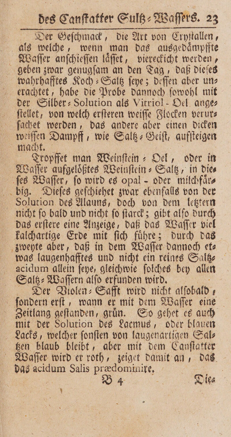 Der Geſchmack, die Art von von Erp! Cryſtallen, als welche, wenn man das ausgedaͤmpffte Waſſer anſchieſſen laͤſſet, viereckicht werden, geben zwar genugſam an den Tag, daß dieſes wahrhafftes Koch : Salß ſeye; deſſen aber uns erachtet, habe die Probe dannoch ſowohl mit der Silber: Solution als Vitriol- Del. ange ſtellet, von welch erſteren weiſſe Flocken verur⸗ ſachet werden, das andere aber einen dicken ma Dampff , wie Saltz⸗Geiſt, auff teigen mach Tropffet man Meinftein ; Oel, oder in Waſſer aufgelößtes Weinſtein⸗Saltz, in Dies ſes Waſſer, fo wird es opal - oder milchfärs big. Dieſes geſchiehet zwar ebenfalls von der Solution des Alauns, doch von dem letztern nicht ſo bald und nicht ſo ſtarck; gibt alſo durch das erſtere eine Anzeige, daß das Waſſer viel kalchartige Erde mit ſich fuͤhre; durch das zweyte aber, daß in dem Waſſer dannoch et⸗ was laugenhafftes und nicht ein reines Saltz⸗ acidum allein feye, gleichwie folches bey allen Saltz⸗Waſſern alſo erfunden wird. ' Der Violen⸗Safft wird nicht alſobald ſondern erſt, wann er mit dem Waſſer eine Zeitlang geftanden, grün. So gehet es auch mit der Solution des Laemus, oder blauen Lacks, welcher ſonſten von laugenartigen Sal⸗ tzen blaub bleibt, aber mit dem Canſtatter Waſſer wird er roth, zeiget damit an, das das acidum Salis prædominire. 5 a 25 B 4 _ Dies | 7