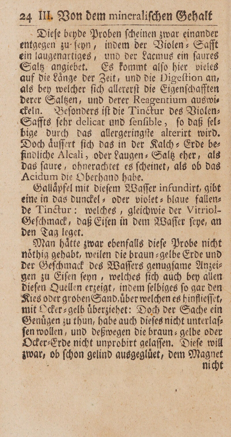 — —ꝛ—ͤ : ä — Dieſe beyde Proben ſcheinen zwar einander entgegen zu- ſeyn, indem der Violen⸗ Safft ein laugenartiges, und der Lacmus ein ſaures Saltz angiebet. Es kommt alſo hier vieles auf die Laͤnge der Zeit, und die Digeſtion an, als bey welcher ſich allererſt die Eigenſchafften derer Saltzen, und derer Reagentium auswi⸗ ckeln. Beſonders iſt die Tinckur des Violen⸗ Saffts ſehr delicat und ſenſible, fo daß ſel⸗ bige durch das allergeringſte alterirt wird. Doch aͤuſſert ſich das in der Kalch⸗Erde be findliche Alcali, oder Laugen⸗Saltz eher, als das ſaure, ohnerachtet es ſcheinet, als ob das . Acidum die Oberhand habe. Salläpfel mit dieſem Waſſer infundirt, gibt eine in das dunckel⸗ oder violet⸗ blaue fallen⸗ de Linctur: welches, gleichwie der Vitriol- N daß Eiſen in dem Waſſer feye, an den Tag leget. Man hätte zwar ebenfalls dieſe Probe nicht noͤthig gehabt, weilen die braun⸗gelbe Erde und der Geſchmack des Waſſers genugſame Anzei⸗ gen zu Eiſen ſeyn, welches ſich auch bey allen dieſen Quellen erzeigt, indem ſelbiges ſo gar den Kies oder groben Sand, über welchen es hinflieſſet, mit Ocker⸗gelb uͤberziehet: Doch der Sache ein Genuͤgen zu thun, habe auch dieſes nicht unterlaſ⸗ fen wollen, und deßwegen die braun: gelbe oder Ocker⸗Erde nicht unprobirt gelaſſen. Dieſe will e ob ſchon gelind auegegläct, dem age M