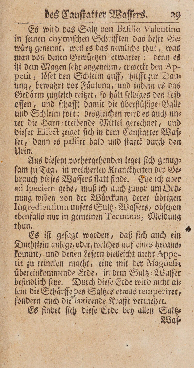 Es wird das Saltz von Balilio Valentino wuͤrtz genennt, weil es das nemliche thut, was man von denen Gewuͤrtzen erwartet: denn es iſt dem Magen ſehr angenehm, erweckt den Ap- petit, loͤſet den Schleim auff, hilfft zur Dau⸗ ung, bewahrt vor Faͤulung, und indem es das Gedaͤrm zugleich reitzet, ſo haͤlt ſelbiges den Leib offen, und ſchafft damit die überflüßige Galle und Schleim fort; desgleichen wird es auch un⸗ ter die Harn⸗ treibende Mittel gerechnet, und dieſer Effect zeiget ſich in dem Canſtatter Waſ⸗ f 1 5 dann es pallirt bald und ſtarck durch den Fur | Aus dieſem vorhergehenden leget ſich genug⸗ ſam zu Tag, in welcherley Kranckheiten der Ge⸗ brauch dieſes Waſſers ſtatt finde. Ehe ich aber ad ſpeciem gehe, muß ich auch zuvor um Ord⸗ nung willen von der Wuͤrckung derer uͤbrigen | rl nur in gemeinen Terminis, Meldung thun | | Es iſt geſagt worden, daß fi ch auch ein Ducehſtein anlege, oder, welches auf eines heraus, kommt, und denen Leſern vielleicht mehr Appe- tit zu trincken e eine mit der Magneſia uͤbereinkommende Erde, in dem Sultz⸗Waſſer befindlich ſeye. Durch dieſe Erde wird nicht al⸗ lein die Schaͤrffe des Saltzes etwas temperiret, x [enden auch die laxirende Krafft vermehrt. 99 70 .