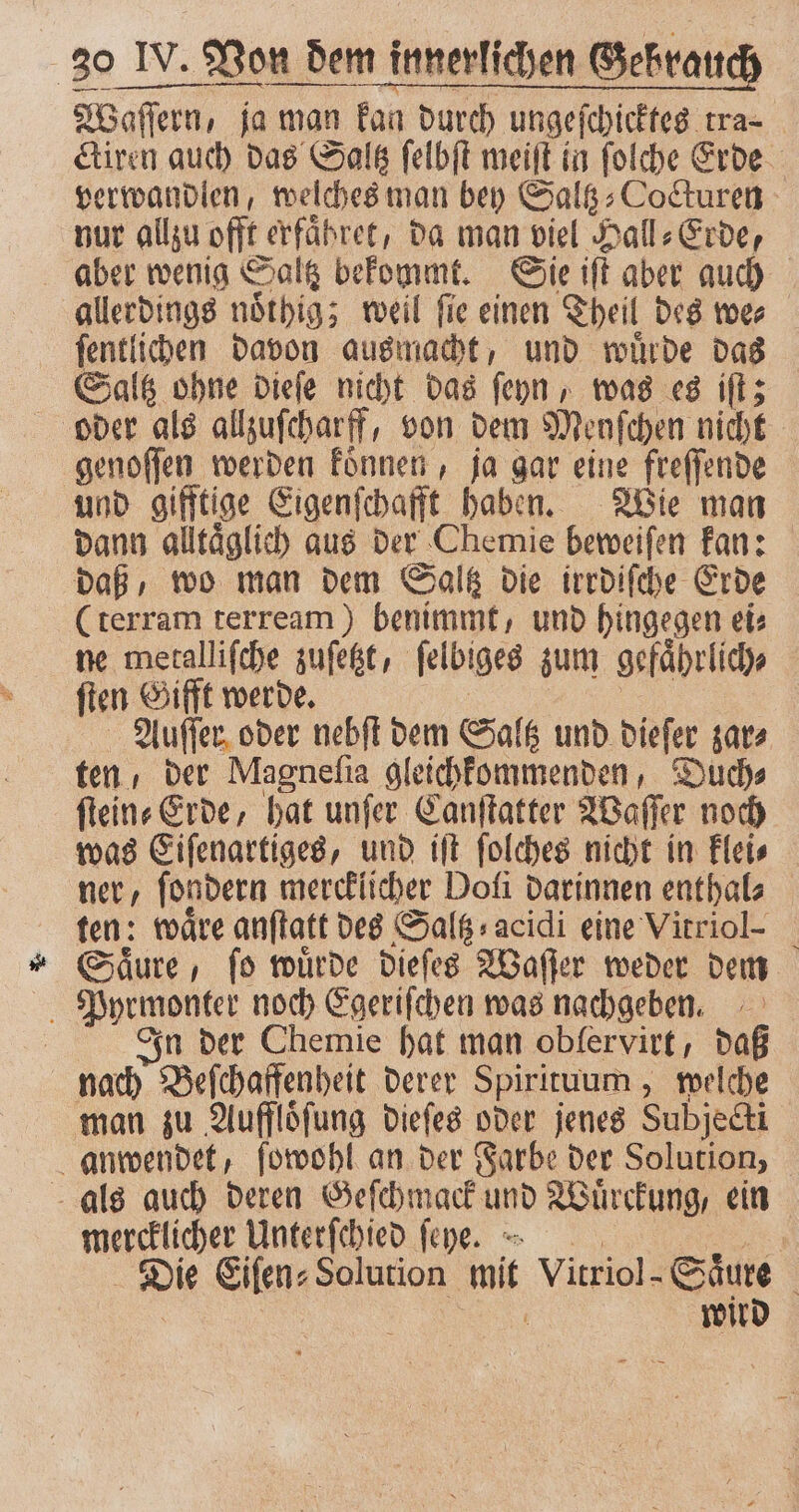 Waſſern, ja man kan durch ungeſchicktes tra- ctiren auch das Saltz ſelbſt meiſt in ſolche Erde verwandlen, welches man bey Saltz⸗Cocturen nur allzu offt erfaͤbret, da man viel Hall⸗Erde, aber wenig Saltz bekommt. Sie iſt aber auch allerdings noͤthig; weil ſie einen Theil des we⸗ ſentlichen davon ausmacht, und wuͤrde das Saltz ohne dieſe nicht das ſeyn, was es iſt; oder als allzuſcharff, von dem Menſchen nicht genoſſen werden koͤnnen, ja gar eine freſſende und gifftige Eigenſchafft haben. Wie man dann alltaͤglich aus der Chemie beweiſen kan: daß, wo man dem Saltz die irrdiſche Erde (terram terream) benimmt, und hingegen ei: ne metalliſche zufeßt, ſelbiges zum gefaͤhrlich⸗ ſten Gifft werde. Auſſer oder nebſt dem Saltz und dieſer zar⸗ ten der Magneſia gleichkommenden, Duch⸗ ſtein⸗Erde, hat unſer Canſtatter Waſſer noch was Eiſenartiges, und iſt ſolches nicht in klei⸗ ner, ſondern mercklicher Dofi darinnen enthal⸗ ten: waͤre anſtatt des Saltz acidi eine Vitriol- Saͤure, ſo wuͤrde dieſes Waſſer weder dem Pyrmonter noch Egeriſchen was nachgeben. In der Chemie hat man obfervirt, daß nach Beſchaffenheit derer Spirituum , welche man zu Auffloͤſung dieſes oder jenes Subjedi anwendet, ſowohl an der Farbe der Solution, als auch deren Geſchmack und Wuͤrckung, ein mercklicher Unterſchied ſeye. | Die Eiſen⸗ Solution ui Vitriol- Säure | wird