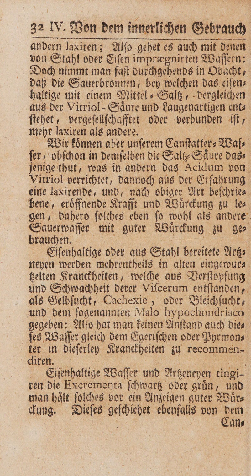 andern Ja laxiren ; ; Alfo gehet es ehet es auch mit denen von Stahl oder Eiſen imprergnirten Waſſern: Doch nimmt man faſt durchgehends in Obacht, daß die Sauerbronnen, bey welchen das eiſen⸗ haltige mit einem Mittel ⸗Saltz, dergleichen aus der Vitriol- Säure und Laugenartigen ent ſtehet, vergeſellſchafftet oder verbunden iſt mehr laxiren als andere. Wir koͤnnen aber unſerem Canſtatter⸗ Mafs fer, obſchon in demſelben die Sals- Säure das⸗ jenige thut, was in andern das Acidum von Vitriol verrichtet, dannoch aus der Erfahrung eine laxirende, und, nach obiger Art beſchrie⸗ bene, eroͤffnende Krafft und Wuͤrckung zu le⸗ gen, dahero ſolches eben ſo wohl als andere Sauerwaſſer mit guter Wuͤrckung z ge⸗ brauchen. Eiſenhaltige oder aus Stahl bereitete Artz⸗ neyen werden mehrentheils in alten eingewur⸗ tzelten Kranckheiten, welche aus Verſtopfung und Schwachheit derer Vilcerum entſtanden, als Gelbſucht, Cachexie , oder Bleichſucht, und dem ſogenannten Malo hypochondriaco gegeben: Alſo hat man keinen Anſtand auch die⸗ ſes Waſſer gleich dem Egeriſchen oder Pyrmon⸗ 3 in dieſerley Kranckheiten zu e MEN... | Eiſenhaltige Waſſer und Altzeneyen tingi- ren die Excremenra ſchwartz oder grün, und man haͤlt ſolches vor ein Anzeigen guter Wuͤr⸗ ckung. Dieſes seihihe ee von 0