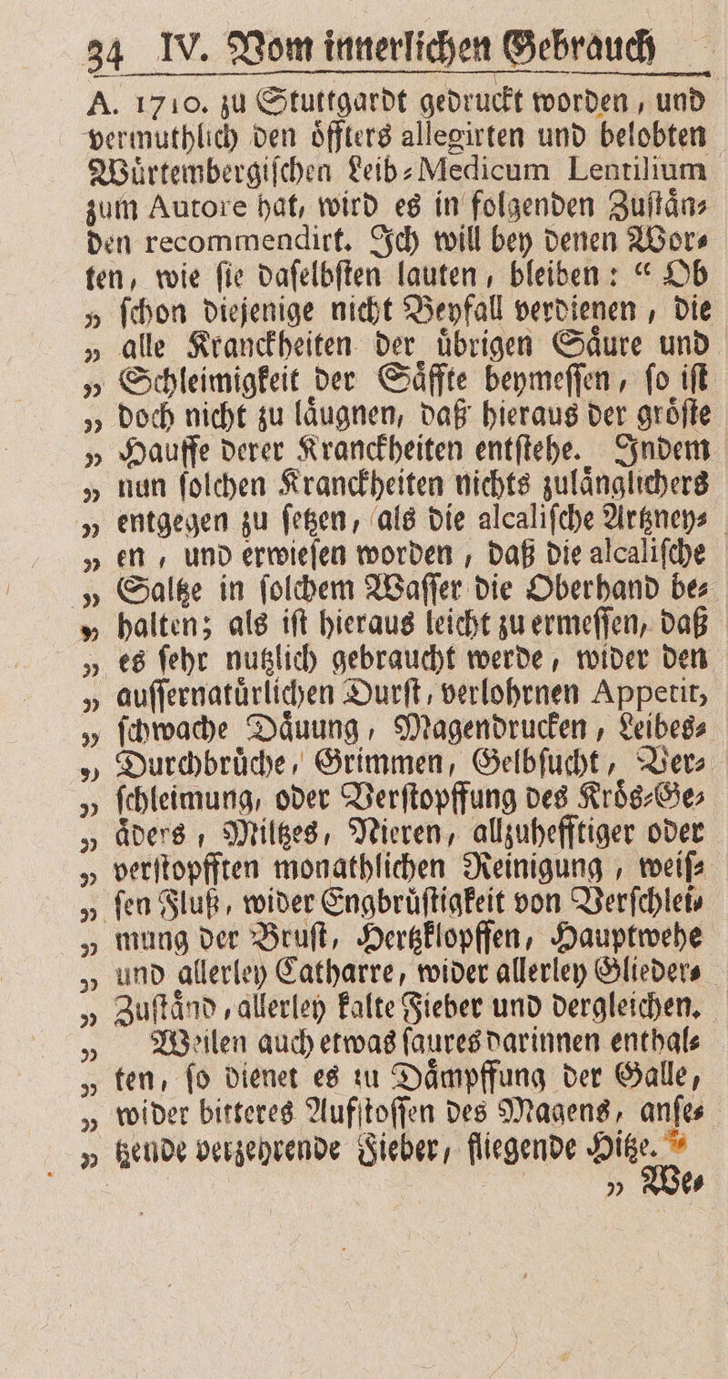 7 9 1 ſchon diejenige nicht Beyfall verdienen, die alle Kranckheiten der übrigen Saure und doch nicht zu laͤugnen, daß hieraus der groͤſte Hauffe derer Kranckheiten entſtehe. Indem nun ſolchen Kranckheiten nichts zulaͤnglichers entgegen zu ſetzen, als die alcaliſche Artzney⸗ en, und erwieſen worden, daß die alcaliſche Saltze in ſolchem Waſſer die Oberhand be⸗ halten; als iſt hieraus leicht zu ermeſſen, daß Durchbruͤche, Grimmen, Gelbſucht, Ver⸗ ſchleimung, oder Verſtopffung des Kroͤs⸗Ge⸗ aͤders Miltzes, Nieren, allzuhefftiger oder verſtopfften monathlichen Reinigung, weiſ⸗ mung der Bruſt, Hertzklopffen, Hauptwehe und allerley Catharre, wider allerley Glieder⸗ Zuſtaͤnd, allerley kalte Fieber und dergleichen. Weilen auch etwas ſaures darinnen enthal⸗ ten, ſo dienet es zu Daͤmpffung der Galle, tzende verzehrende Sieber, fliegende Hitze. | „ We⸗