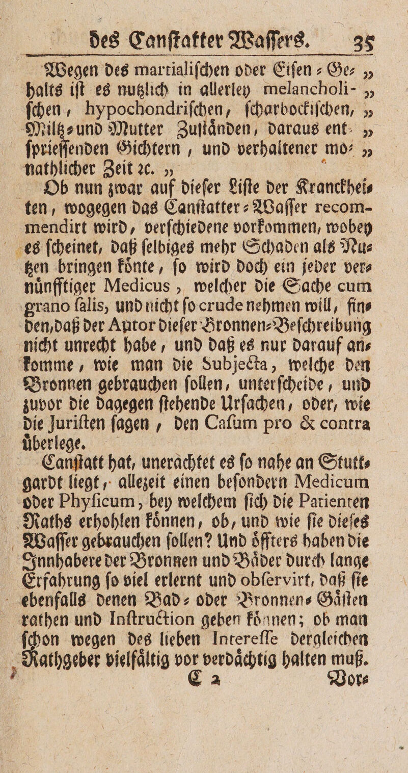 Wegen des martialifchen oder Eiſen-Ge⸗ „ halts iſt es nutzlich in allerley melancholi- „ ſchen, hypochondriſchen, ſcharbockiſchen, „ Miltz⸗ und Mutter Zuſtaͤnden, daraus ent „ ſprieſſenden Gichtern, und verhaltener mo: „ nathlicher Zeit ꝛc. „ u Ob nun zwar auf dieſer Lifte der Kranckhei⸗ ten, wogegen das Canſtatter⸗Waſſer recom- mendirt wird, verſchiedene vorkommen, wobey es ſcheinet, daß ſelbiges mehr Schaden als Nu⸗ tzen bringen koͤnte, ſo wird doch ein jeber ver⸗ nuͤnfftiger Medicus, welcher die Sache cum grano ſalis, und nicht ſo orude nehmen will, fin⸗ den, daß der Autor dieſer Bronnen⸗Beſchreibung nicht unrecht habe, und daß es nur darauf an⸗ komme, wie man die Subjecta, welche den Bronnen gebrauchen ſollen, unter ſcheide, und zuvor die dagegen ſtehende Urſachen, oder, wie die Juriften ſagen, den Caſum pro &amp; contra überlege | C.anſtatt hat, unerachtet es fo nahe an Stutt⸗ gardt liegt, allezeit einen beſondern Medicum oder Phyſicum, bey welchem ſich die Patienten Raths erhohlen koͤnnen, ob, und wie fie dieſes Waſſer gebrauchen ſollen? Und oͤffters haben die Innhabere der Bronnen und Bäder durch lange Erfahrung fo viel erlernt und obfervirt, daß fie ebenfalls denen Bad: oder Bronnen⸗Gaͤſten rathen und Iaſtruction geben konnen; ob man ſchon wegen des lieben Intereſſe dergleichen Rathgeber vielfaͤltig vor verdächtig halten muß. 7 | € a Vor⸗