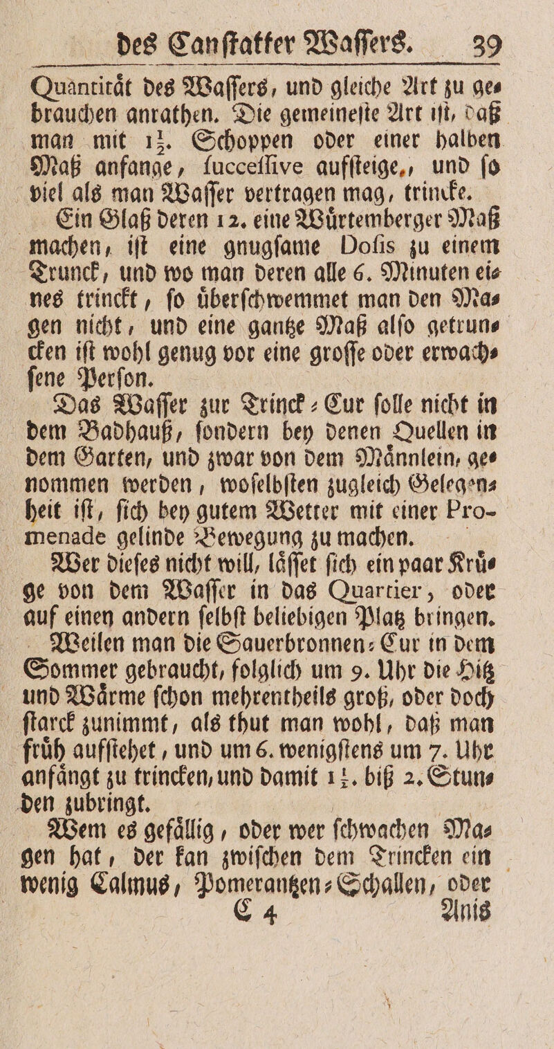 Quantitat des Waſſers, und gleiche Art zu ges brauchen anrathen. Die gemeineſte Art iſt, daß man mit 13. Schoppen oder einer halben Maß anfange, lucceſſive aufſteige, und fo viel als man Waſſer vertragen mag, trincke. Ein Glaß deren 12. eine Wuͤrtemberger Maß machen, iſt eine gnugſame Dofis zu einem Trunck, und wo man deren alle 6. Minuten ei⸗ nes trinckt, ſo uͤberſchwemmet man den Ma⸗ gen nicht, und eine gantze Maß alſo getrun⸗ cken iſt wohl genug vor eine groſſe oder erwach⸗ ſene Perſon. Das Waſſer zur Trinck⸗Cur ſolle nicht in dem Badhauß, ſondern bey denen Quellen in dem Garten, und zwar von dem Maͤnnlein, ge⸗ nommen werden, woſelbſten zugleich Gelegen⸗ heit iſt, ſich bey gutem Wetter mit einer Pro- menade gelinde Bewegung zu machen. Wer dieſes nicht will, laͤſſet ſich ein paar Kruͤ⸗ ge von dem Waſſer in das Quartier, oder auf einen andern ſelbſt beliebigen Platz bringen. Weilen man die Sauerbronnen⸗Cur in dem Sommer gebraucht, folglich um 9. Uhr die Hitz und Waͤrme ſchon mehrentheils groß, oder doch ſtarck zunimmt, als thut man wohl, daß man früh aufſtehet, und um 6. wenigſtens um 7. Uhr anfaͤngt zu trincken, und damit 17. biß 2. Stun⸗ den zubringt. | en Wem es gefaͤllig, oder wer ſchwachen Mas gen hat, der kan zwiſchen dem Trincken ein wenig Calmus, Pomerantzen⸗Schallen, oder | C 4 Anis