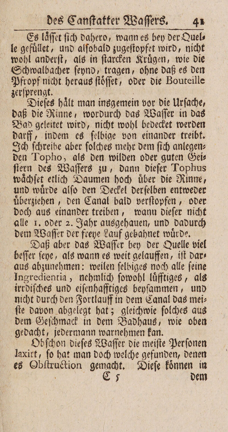 Es Es laſſet ſich da ſich dahero, wann es bey der Quel⸗ le gefuͤlet, und alſobald zugeſtopfet wird, nicht wohl anderſt, als in ſtarcken Kruͤgen, wie die Schwalbacher ſeynd, tragen, ohne daß es den Pfropf nicht heraus flöffet, oder die Bouteille zerſprengt. Dieſes haͤlt man insgemein vor die Urſache, daß die Rinne, wordurch das Waſſer in das Bad geleitet wird, nicht wohl bedecket werden darff, indem es ſelbige von einander treibt. Ich ſchreibe aber ſolches mehr dem ſich anlegen⸗ den Topho, als den wilden oder guten Gei⸗ ſtern des Waſſers zu, dann dieſer Tophus waͤchſet etlich Daumen hoch uͤber die Rinne, und wuͤrde alſo den Deckel derſelben entweder uͤberziehen, den Canal bald verſtopfen, oder doch aus einander treiben, wann dieſer nicht alle 1. oder 2. Jahr ausgehauen, und dadurch dem Waſſer der freye Lauf gebahnet wuͤrde. Daß aber das Waſſer bey der Quelle viel beſſer ſeye, als wann es weit gelauffen, iſt dar⸗ aus abzunehmen: weilen ſelbiges noch alle ſeine Ingredientia, nehmlich ſowohl luͤfftiges, als irrdiſches und eiſenhafftiges beyſammen, und nicht durch den Fortlauff in dem Canal das mei⸗ ſte davon abgelegt hat; gleichwie ſolches aus dem Geſchmack in dem Badhaus, wie oben gedacht, jedermann warnehmen kan. Obſchon dieſes Waſſer die meiſte Perſonen laxitt, fo hat man doch welche gefunden, denen es Obſtruction gemacht. Dieſe koͤnnen in | C 5 dem