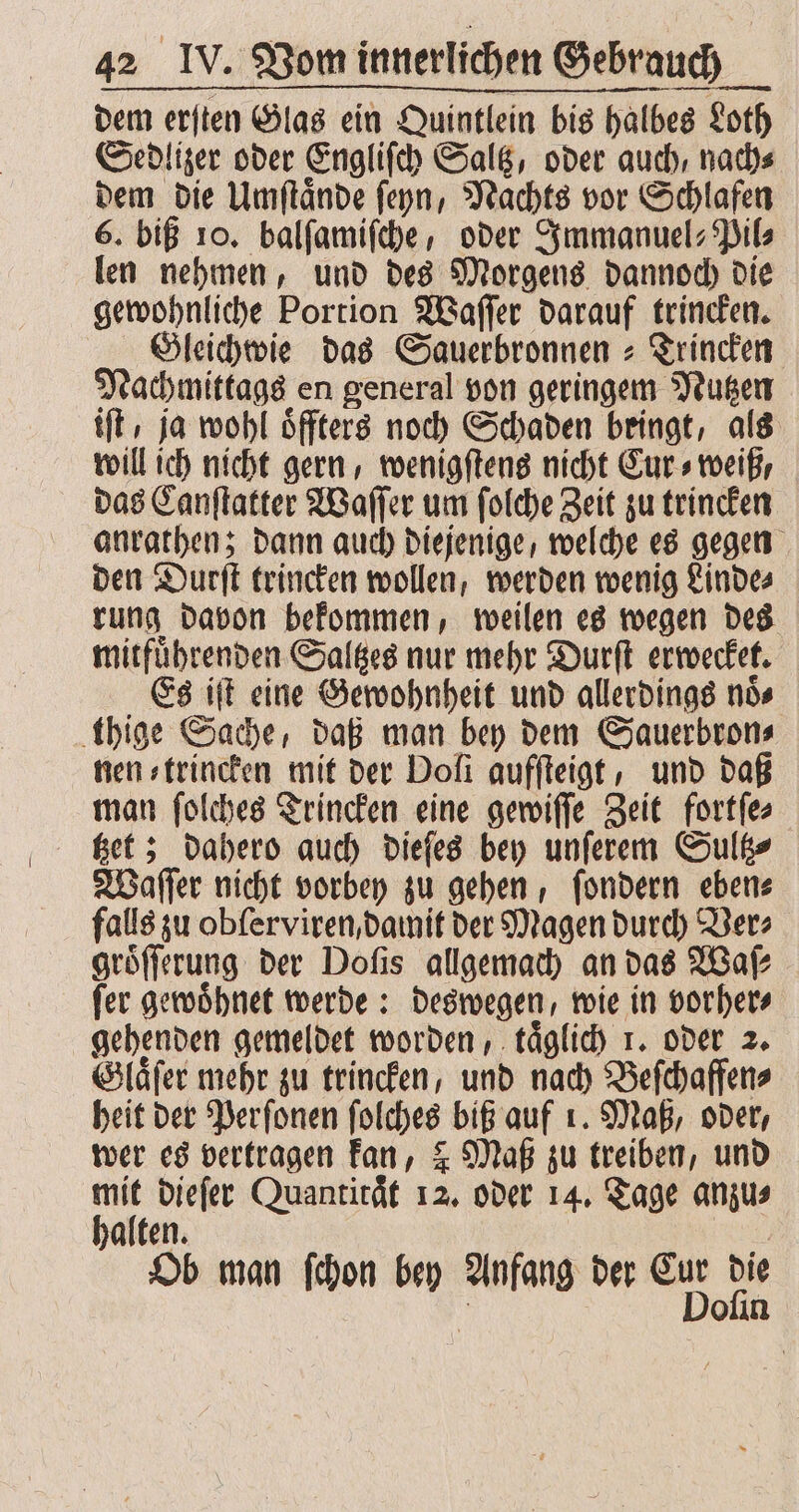 dem erſten Glas ein Quintlein bis halbes Loth Sedlizer oder Engliſch Saltz, oder auch, nach⸗ dem die Umſtaͤnde ſeyn, Nachts vor Schlafen 6. biß 10. balſamiſche, oder Immanuel-Pil⸗ len nehmen, und des Morgens dannoch die gewohnliche Portion Waſſer darauf trincken. Gleichwie das Sauerbronnen-Trincken Nachmittags en general von geringem Nutzen ft, ja wohl oͤffters noch Schaden bringt, als will ich nicht gern, wenigſtens nicht Cur⸗ weiß, das Canſtatter Waſſer um ſolche Zeit zu trincken anrathen; dann auch diejenige, welche es gegen den Durſt trincken wollen, werden wenig Linde⸗ rung davon bekommen, weilen es wegen des mitfuͤhrenden Saltzes nur mehr Durſt erwecket. Es iſt eine Gewohnheit und allerdings noͤ⸗ thige Sache, daß man bey dem Sauerbron⸗ nen⸗trincken mit der Doli aufſteigt, und daß man ſolches Trincken eine gewiſſe Zeit fortſe⸗ tzet; dahero auch dieſes bey unſerem Sultz⸗ Waſſer nicht vorbey zu gehen, ſondern eben⸗ falls zu obſerviren, damit der Magen durch Ver⸗ groͤſſerung der Doſis allgemach an das Waſ—⸗ ſer gewoͤhnet werde: deswegen, wie in vorher⸗ gehenden gemeldet worden, taͤglich 1. oder 2. Glaͤſer mehr zu trincken, und nach Beſchaffen⸗ heit der Perſonen ſolches biß auf 1. Maß, oder, wer es vertragen kan, ? Maß zu treiben, und in dieſer Quantirät 12. oder 14. Tage anzu⸗ alten. | Ob man ſchon bey Anfang der Eur die ; Doſin