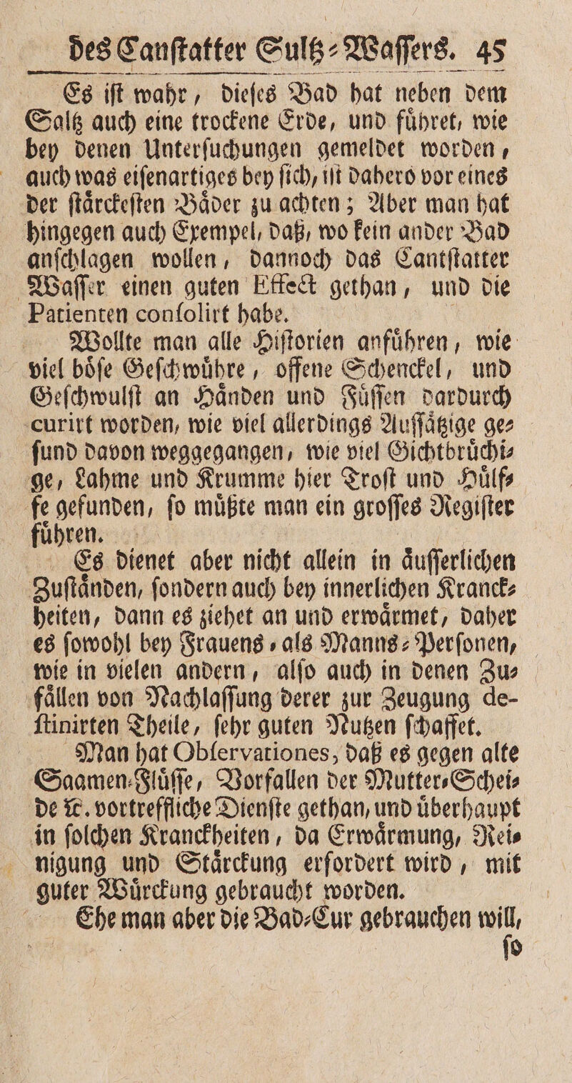 Es iſt wahr, yr, dieſes Bad hat neben dem Saltz auch eine trockene Erde, und fuͤhret, wie bey denen Unterſuchungen gemeldet worden, auch was eiſenartiges bey fich, ut dahero vor eines der ſtaͤrckeſten Baͤder zu achten; Aber man hat hingegen auch Exempel, daß, wo kein ander Bad anſchlagen wollen, dannoch das Cantſtatter Waſſer einen guten Effet gethan, und die Patienten conſolirt habe. Wollte man alle Hiſtorien anfuͤhren, wie viel boͤſe Geſchwuͤhre, offene Schenckel, und Geſchwulſt an Händen und Fuͤſſen dardurch curirt worden, wie viel allerdings Auffägige ge⸗ ſund davon weggegangen, wie viel Gichtbruͤchi⸗ ge, Lahme und Krumme hier Troſt und Huͤlf⸗ fe gefunden, ſo muͤßte man ein groſſes Regiſter fuͤhren. Es dienet aber nicht allein in aͤuſſerlichen Zuſtaͤnden, ſondern auch bey innerlichen Kranck⸗ heiten, dann es ziehet an und erwaͤrmet, daher es ſowohl bey Frauens als Manns⸗Perſonen, wie in vielen andern, alſo auch in denen Zu⸗ fällen von Nachlaſſung derer zur Zeugung de- ſtinirten Theile, ſehr guten Nutzen ſchaffet. Man hat Obfervariones, daß es gegen alte Saamen⸗Fluͤſſe, Vorfallen der Mutter⸗Schei⸗ de W. vortreffliche Dienſte gethan, und uͤberhaupt in ſolchen Kranckheiten, da Erwaͤrmung, Rei⸗ nigung und Staͤrckung erfordert wird, mit guter Wuͤrckung gebraucht worden. Ehe man aber die Bad⸗Cur gebrauchen 5 0