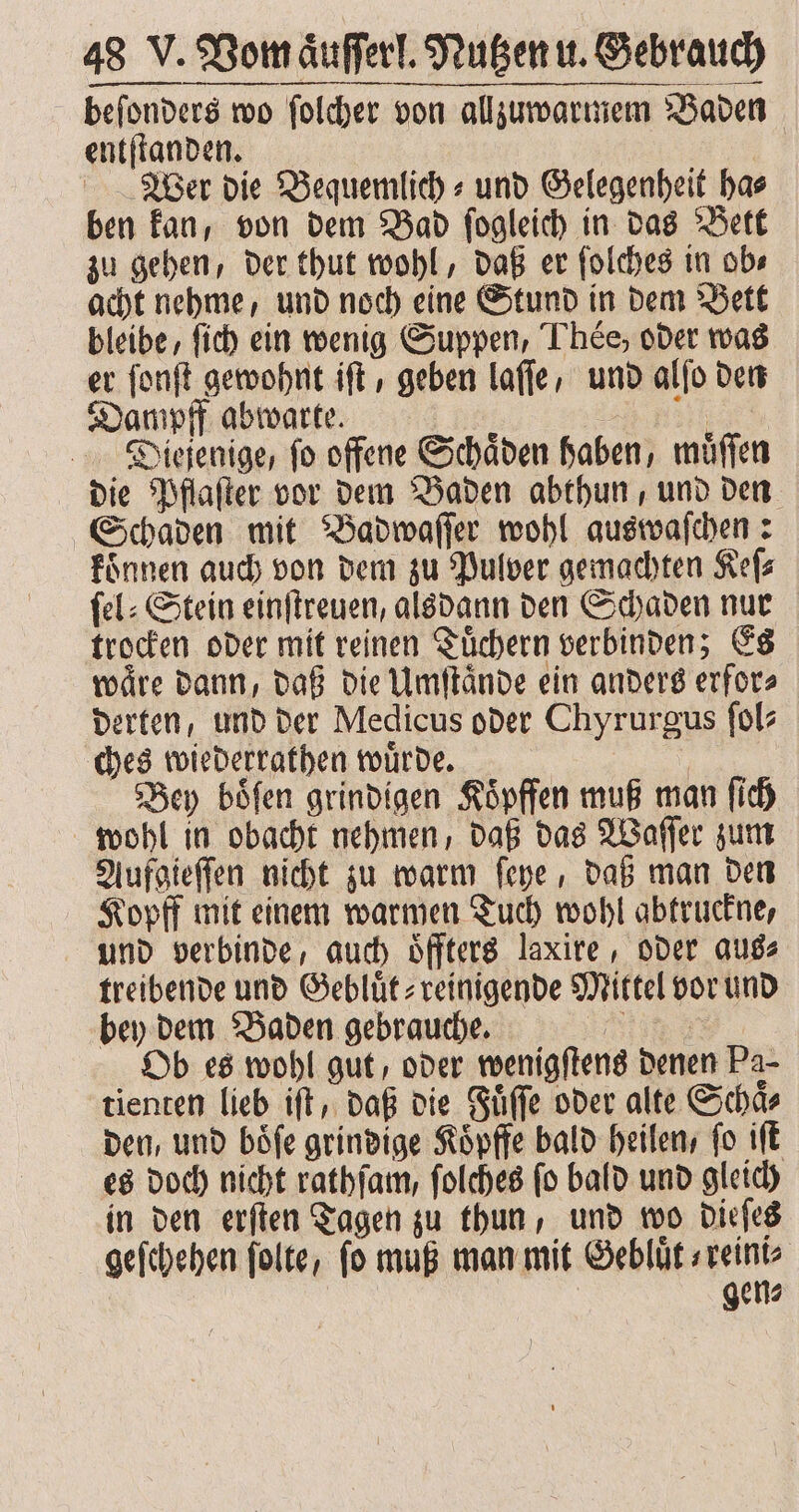 —— — — —— ee — — ———ͤk[¶ß — —ʒͤ— . beſonders wo ſolcher von allzu warmem Baden entſtanden. Wer die Bequemlich⸗ und Gelegenheit ha⸗ ben kan, von dem Bad ſogleich in das Bett zu gehen, der thut wohl, daß er ſolches in ob⸗ acht nehme, und noch eine Stund in dem Bett bleibe, ſich ein wenig Suppen, Tee, oder was er ſonſt gewohnt iſt, geben laſſe, und alſo den Dampff abwarte. le Dieſenige, fo offene Schäden haben, muͤſſen die Pflaſter vor dem Baden abthun, und den Schaden mit Badwaſſer wohl auswaſchen: koͤnnen auch von dem zu Pulver gemachten Keſ⸗ ſel⸗Stein einſtreuen, alsdann den Schaden nur trocken oder mit reinen Tuͤchern verbinden; Es waͤre dann, daß die Umſtaͤnde ein anders erfor⸗ derten, und der Medicus oder Chyrurgus ſol⸗ ches wiederrathen wuͤrde. | Bey böfen grindigen Koͤpffen muß man ſich wohl in obacht nehmen, daß das Waſſer zum Aufgieſſen nicht zu warm ſeye, daß man den Kopff mit einem warmen Tuch wohl abtruckne, und verbinde, auch oͤffters laxire, oder aus⸗ treibende und Gebluͤt⸗ reinigende Mittel vor und bey dem Baden gebrauche. RT: Ob es wohl gut, oder wenigſtens denen Pa- tienten lieb iſt, daß die Fuͤſſe oder alte Schaͤ⸗ den, und boͤſe grindige Koͤpffe bald heilen, ſo iſt es doch nicht rathſam, ſolches ſo bald und gleich in den erſten Tagen zu thun, und wo dieſes geſchehen folte, fo muß man mit Gebluͤt⸗ reini⸗ | | gen⸗