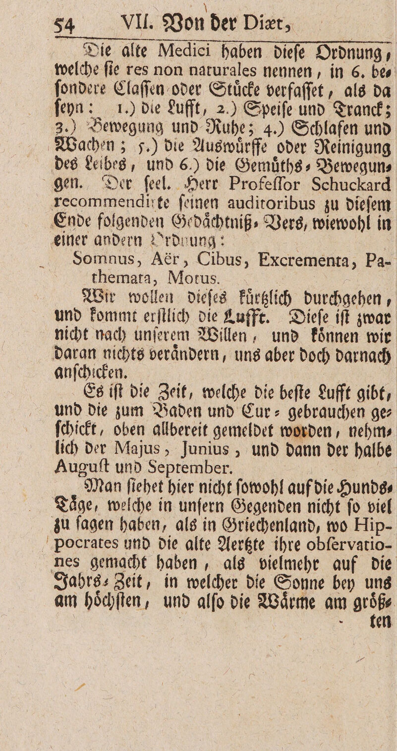 \ 54 VII. Von der Diæt, Die alte Medici haben dieſe Ordnung, welche ſie res non naturales nennen, in 6. be⸗ ſondere Claſſen oder Stuͤcke verfaſſet, als da ſeyn: 1.) die Lufft, 2.) Speiſe und Tranck; 3.) Bewegung und Ruhe; 4.) Schlafen und Wachen; 5.) die Auswuͤrffe oder Reinigung des Leibes, und 6.) die Gemuͤths⸗Bewegun⸗ gen. Der ſeel. Herr Profeſſor Schuckard recommendifte feinen auditoribus zu dieſem Ende folgenden Gedaͤchtniß⸗ Vers, wiewohl in einer andern Ordnung: | Ä Somnus, Aör, Cibus, Excrementa, Pa- themata, Motus. Wir wollen dieſes Fürglich durchgehen, und kommt erſtlich die Lufft. Dieſe iſt zwar nicht nach unſerem Willen, und koͤnnen wir daran nichts veraͤndern, uns aber doch darnach anſchicken. | | Es iſt die Zeit, welche die befte Lufft gibt, und die zum Baden und Eur» gebrauchen ge ſchickt, oben allbereit gemeldet worden, nehm⸗ lich der Majus, Junius, und dann der halbe Auguſt und September. 3 Man ſiehet hier nicht ſowohl auf die Hunds⸗ Taͤge, welche in unſern Gegenden nicht ſo viel zu ſagen haben, als in Griechenland, wo Hip- Pocrates und die alte Aertzte ihre obfervatio- nes gemacht haben, als vielmehr auf die Jahrs⸗ Zeit, in welcher die Sonne bey uns am hoͤchſten, und alſo die Waͤrme am 1 | ten