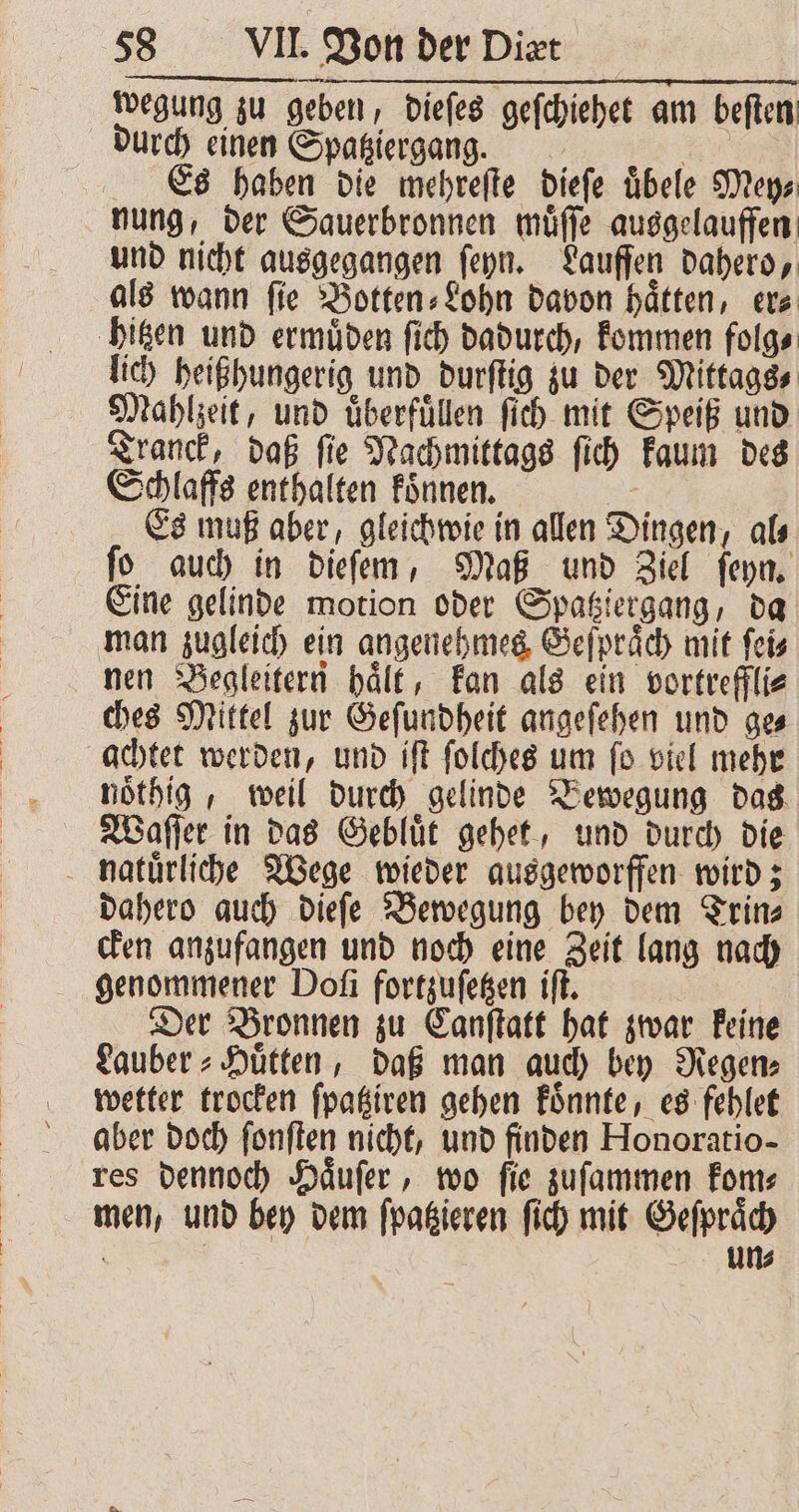 wegung zu geben, dieſes geſchiehet am beſten durch einen Spatziergang. | Es haben die mehreſte dieſe übele Mey⸗ nung, der Sauerbronnen muͤſſe ausgelauffen und nicht ausgegangen ſeyn. Lauffen dahero, als wann ſie Botten⸗Lohn davon haͤtten, er⸗ hitzen und ermuͤden ſich dadurch, kommen folg⸗ lich heißhungerig und durſtig zu der Mittags⸗ Mahlzeit, und uͤberfuͤllen ſich mit Speiß und Tranck, daß ſie Nachmittags ſich kaum des Schlaffs enthalten koͤnnen. Es muß aber, gleichwie in allen Dingen, al⸗ fo auch in dieſem, Maß und Ziel ſeyn. Eine gelinde motion oder Spatziergang, da man zugleich ein angenehmes Geſpraͤch mit ſei⸗ nen Begleitern haͤlt, kan als ein vortreffli⸗ ches Mittel zur Geſundheit angeſehen und ge⸗ achtet werden, und iſt ſolches um ſo viel mehr noͤthig, weil durch gelinde Bewegung das Waſſer in das Gebluͤt gehet, und durch die natuͤrliche Wege wieder ausgeworffen wird; dahero auch dieſe Bewegung bey dem Trin⸗ cken anzufangen und noch eine Zeit lang nach genommener Doſi fortzuſetzen iſt. Der Bronnen zu Canſtatt hat zwar keine Lauber⸗Huͤtten, daß man auch bey Regen⸗ wetter trocken ſpatziren gehen koͤnnte, es fehlet aber doch ſonſten nicht, und finden Honoratio- res dennoch Haͤuſer, wo ſie zuſammen kom⸗ men, und bey dem ſpatzieren ſich mit Geſpraͤch f | Un⸗