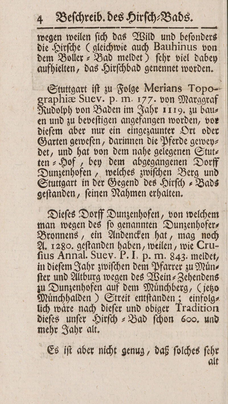 wegen weilen ſich das Wild und beſonders die Hirſche (gleichwie auch Bauhinus von dem Boller⸗ Bad meldet) ſehr viel dabey aufhielten, das Hirſchbad genennet worden. Stuttgart iſt zu Folge Merians Topo raphiæ Suev. p. m. 177. von Marggraf Fuudolph von Baden im Jahr 1119. zu bau⸗ en und zu beveſtigen angefangen worden, vor dieſem aber nur ein eingezaunter Ort oder Garten geweſen, darinnen die Pferde gewey⸗ det, und hat von dem nahe gelegenen Stut⸗ ten = Hof , bey dem abgegangenen Dorff Dunzenhofen, welches zwiſchen Berg und Stuttgart in der Gegend des Hirſch⸗Bads geſtanden, ſeinen Nahmen erhalten. Dieſes Dorff Dunzenhofen, von welchem man wegen des ſo genannten Dunzenhofers Bronnens, ein Andencken hat, mag noch A. 1280. geftanden haben, weilen, wie Cru- ſius Annal. Sue v. P. I. p. m. 843. meldet, in dieſem Jahr zwiſchen dem Pfarrer zu Muͤn⸗ ſter und Altburg wegen des Wein-Zehendens zu Dunzenhofen auf dem Münchberg, (jetzo Muͤnchhalden) Streit entſtanden; einfolg⸗ lich waͤre nach dieſer und obiger Tradition dieſes unſer Hirſch⸗Bad ſchon 600, und mehr Jahr alt. Es iſt aber nicht genug, daß ſolches ar alt