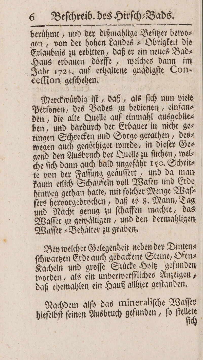 berühmt ‚ uud der dißmahlige Beſitzer bewo⸗ gen, von der hohen Landes ⸗ Obrigkeit die Erlaubnis zu erbitten, daß er ein neues Bad⸗ Haus erbauen doͤrffe, welches dann im Jahr 1724. auf erhaltene gnaͤdigſte Con⸗ ceſſion geſchehen. e Merckwuͤrdig iſt, daß, als ſich nun viele Perſonen, des Bades zu bedienen, einfan⸗ den, die alte Quelle auf einmahl ausgeblie⸗ ben, und dardurch der Erbauer in nicht ge⸗ ringen Schrecken und Sorge gerathen, des⸗ wegen auch genoͤthiget wurde, in dieſer Ge⸗ gend den Ausbruch der Quelle zu ſuchen, wel⸗ che ſich dann auch bald ungefaͤhr 1x0. Schrit⸗ te von der Faſſung geaͤuſſert, und da man kaum etlich Schaufeln voll Waſen und Erde hinweg gethan hatte, mit ſolcher Menge Waſ⸗ fers hervorgebrochen, daß es 8. Mann, Tag und Nacht genug zu ſchaffen machte, das Waſſer zu gewaͤltigen, und den dermahligen Waſſer⸗Behaͤlter zu graben. 85 Bey welcher Gelegenheit neben der Dinten⸗ ſchwartzen Erde auch gebackene Steine, Ofen⸗ Kacheln und groſſe Stuͤcke Holtz gefunden worden, als ein unverwerffliches Anzeigen, daß ehemahlen ein Hauß allhier geſtanden. Nachdem alſo das mineraliſche Waſſer hieſelbſt feinen Ausbruch gefunden, ſo fei 1 ich