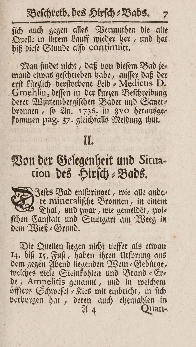 ſich auch gegen alles Vermuthen die alte Quelle in ihrem Lauff wieder her, und hat biß dieſe Stunde alſo continuirt. Man findet nicht, daß von dieſem Bad je⸗ mand etwas geſchrieben habe, auſſer daß der erſt kuͤrzlich verſtorbene Leib⸗ Medicus D. Smehlin, deſſen in der kurzen Beſchreibung derer Wuͤrtembergiſchen Baͤder und Sauer⸗ bronnen, ſo An. 1736. in gvo herausge⸗ kommen pag. 37. gleichfalls Meldung thut. Il. Von der Gelegenheit und Situa- tion des Hirſch⸗Bads. Jeſes Bad entſpringet, wie alle ande⸗ re mineraliſche Bronnen, in einem g Thal, und zwar, wie gemeldet, zwi⸗ ſchen Canſtatt und Stuttgart am Weeg in dem Wieß⸗Grund. 975 Die Quellen liegen nicht tieffer als etwan 14. biß 15. Fuß, haben ihren Urſprung aus dem gegen Abend liegenden Wein⸗Gebuͤrge, welches viele Steinkohlen und Brand⸗Er⸗ de, Ampelitis genannt, und in welchem oͤffters Schwefel- Kies mit einbricht, in ſich verborgen hat, deren auch ehemahlen in A 4 Quan-